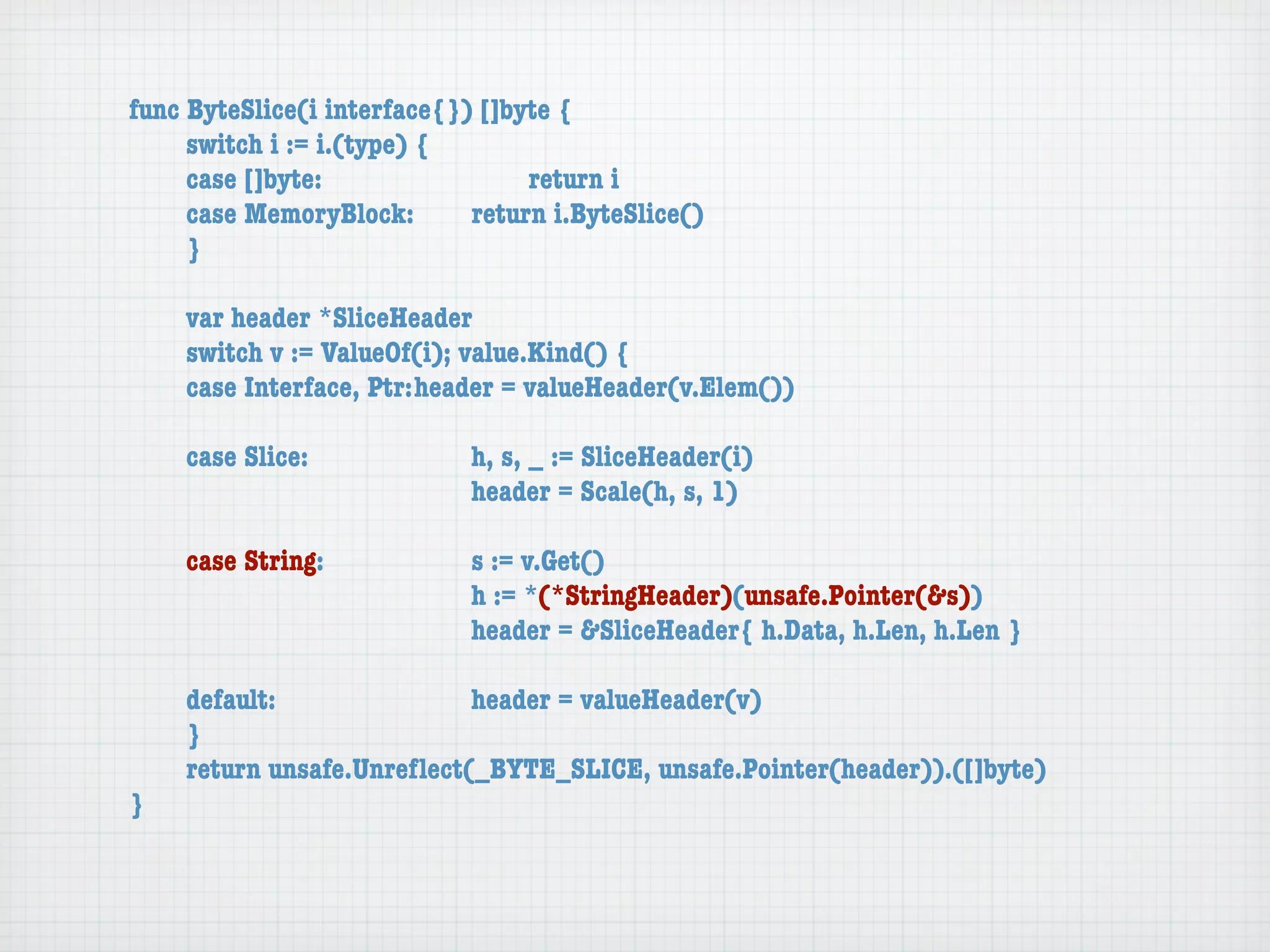 func ByteSlice(i interface{}) []byte {
	    switch i := i.(type) {
	    case []byte:	 	      	  	    return i
	    case MemoryBlock:	   	  return i.ByteSlice()
	    }

	   var header *SliceHeader
	   switch v := ValueOf(i); value.Kind() {
	   case Interface, Ptr:	header = valueHeader(v.Elem())

	   case Slice:	   	    	    h, s, _ := SliceHeader(i)
	   	    	    	    	    	    header = Scale(h, s, 1)

	   case String:	 	     	    s := v.Get()
	   	    	    	   	     	    h := *(*StringHeader)(unsafe.Pointer(&s))
	   	    	    	   	     	    header = &SliceHeader{ h.Data, h.Len, h.Len }

	   default:	 	   	   	    header = valueHeader(v)
	   }
	   return unsafe.Unreﬂect(_BYTE_SLICE, unsafe.Pointer(header)).([]byte)
}
 