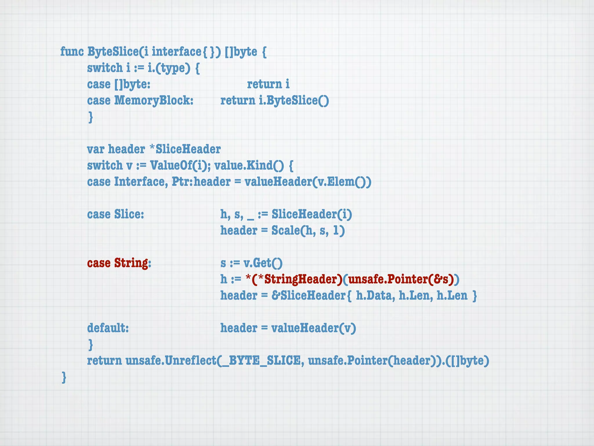 func ByteSlice(i interface{}) []byte {
	    switch i := i.(type) {
	    case []byte:	 	      	  	    return i
	    case MemoryBlock:	   	  return i.ByteSlice()
	    }

	   var header *SliceHeader
	   switch v := ValueOf(i); value.Kind() {
	   case Interface, Ptr:	header = valueHeader(v.Elem())

	   case Slice:	   	    	    h, s, _ := SliceHeader(i)
	   	    	    	    	    	    header = Scale(h, s, 1)

	   case String:	 	     	    s := v.Get()
	   	    	    	   	     	    h := *(*StringHeader)(unsafe.Pointer(&s))
	   	    	    	   	     	    header = &SliceHeader{ h.Data, h.Len, h.Len }

	   default:	 	   	   	    header = valueHeader(v)
	   }
	   return unsafe.Unreﬂect(_BYTE_SLICE, unsafe.Pointer(header)).([]byte)
}
 