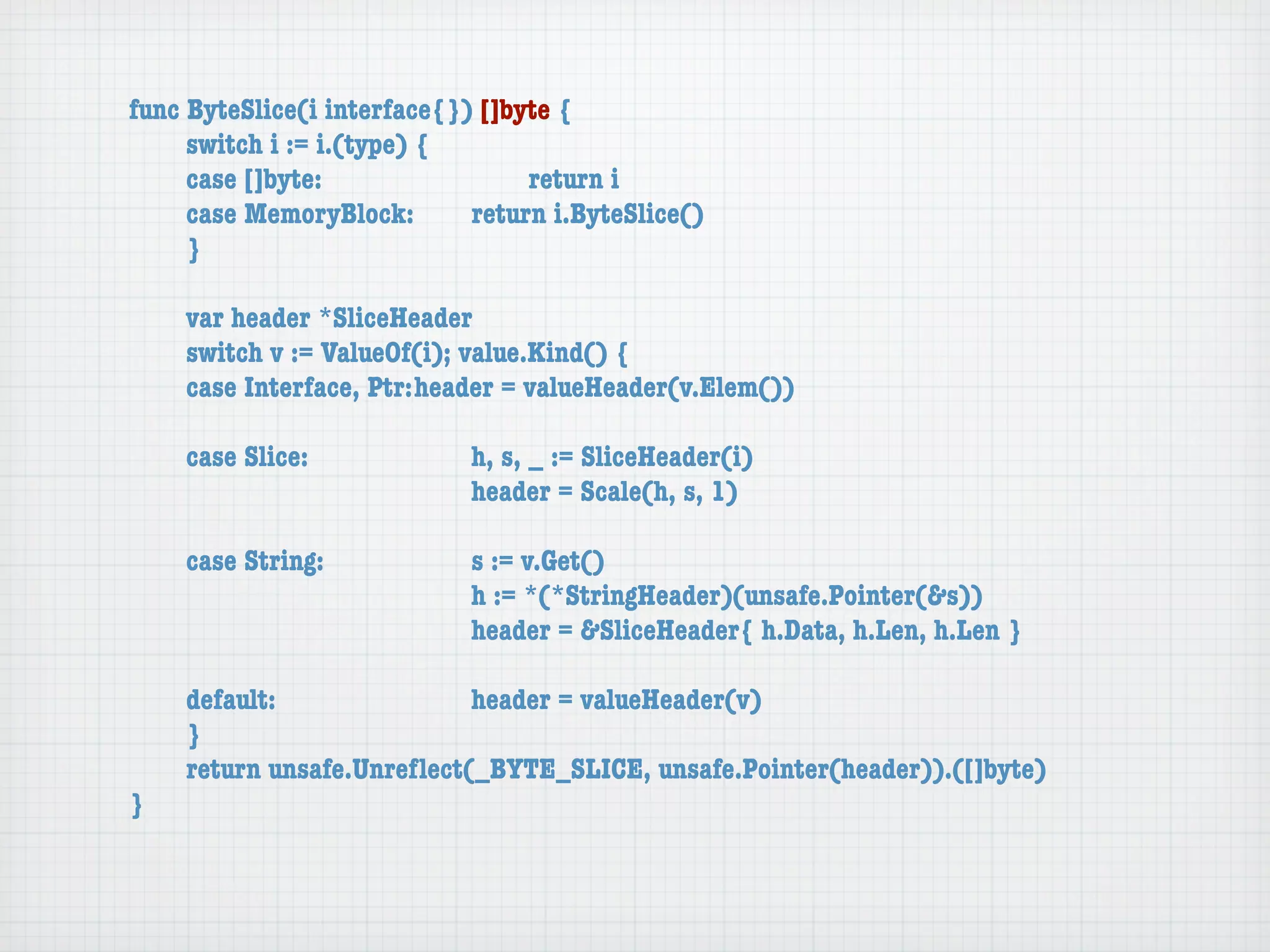 func ByteSlice(i interface{}) []byte {
	    switch i := i.(type) {
	    case []byte:	 	      	  	    return i
	    case MemoryBlock:	   	  return i.ByteSlice()
	    }

	   var header *SliceHeader
	   switch v := ValueOf(i); value.Kind() {
	   case Interface, Ptr:	header = valueHeader(v.Elem())

	   case Slice:	   	    	    h, s, _ := SliceHeader(i)
	   	    	    	    	    	    header = Scale(h, s, 1)

	   case String:	 	     	    s := v.Get()
	   	    	    	   	     	    h := *(*StringHeader)(unsafe.Pointer(&s))
	   	    	    	   	     	    header = &SliceHeader{ h.Data, h.Len, h.Len }

	   default:	 	   	   	    header = valueHeader(v)
	   }
	   return unsafe.Unreﬂect(_BYTE_SLICE, unsafe.Pointer(header)).([]byte)
}
 
