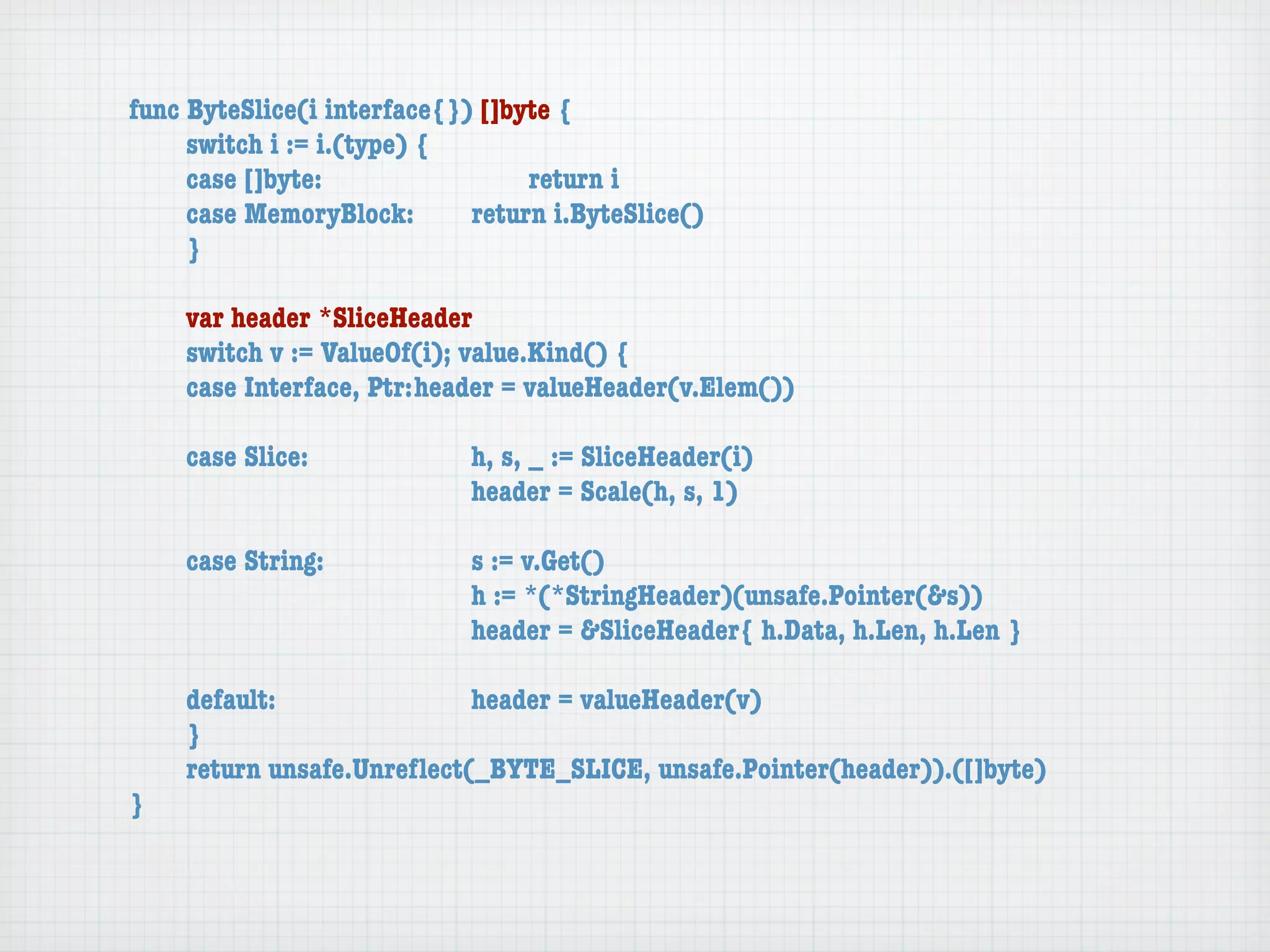 func ByteSlice(i interface{}) []byte {
	    switch i := i.(type) {
	    case []byte:	 	      	  	    return i
	    case MemoryBlock:	   	  return i.ByteSlice()
	    }

	   var header *SliceHeader
	   switch v := ValueOf(i); value.Kind() {
	   case Interface, Ptr:	header = valueHeader(v.Elem())

	   case Slice:	   	    	    h, s, _ := SliceHeader(i)
	   	    	    	    	    	    header = Scale(h, s, 1)

	   case String:	 	     	    s := v.Get()
	   	    	    	   	     	    h := *(*StringHeader)(unsafe.Pointer(&s))
	   	    	    	   	     	    header = &SliceHeader{ h.Data, h.Len, h.Len }

	   default:	 	   	   	    header = valueHeader(v)
	   }
	   return unsafe.Unreﬂect(_BYTE_SLICE, unsafe.Pointer(header)).([]byte)
}
 