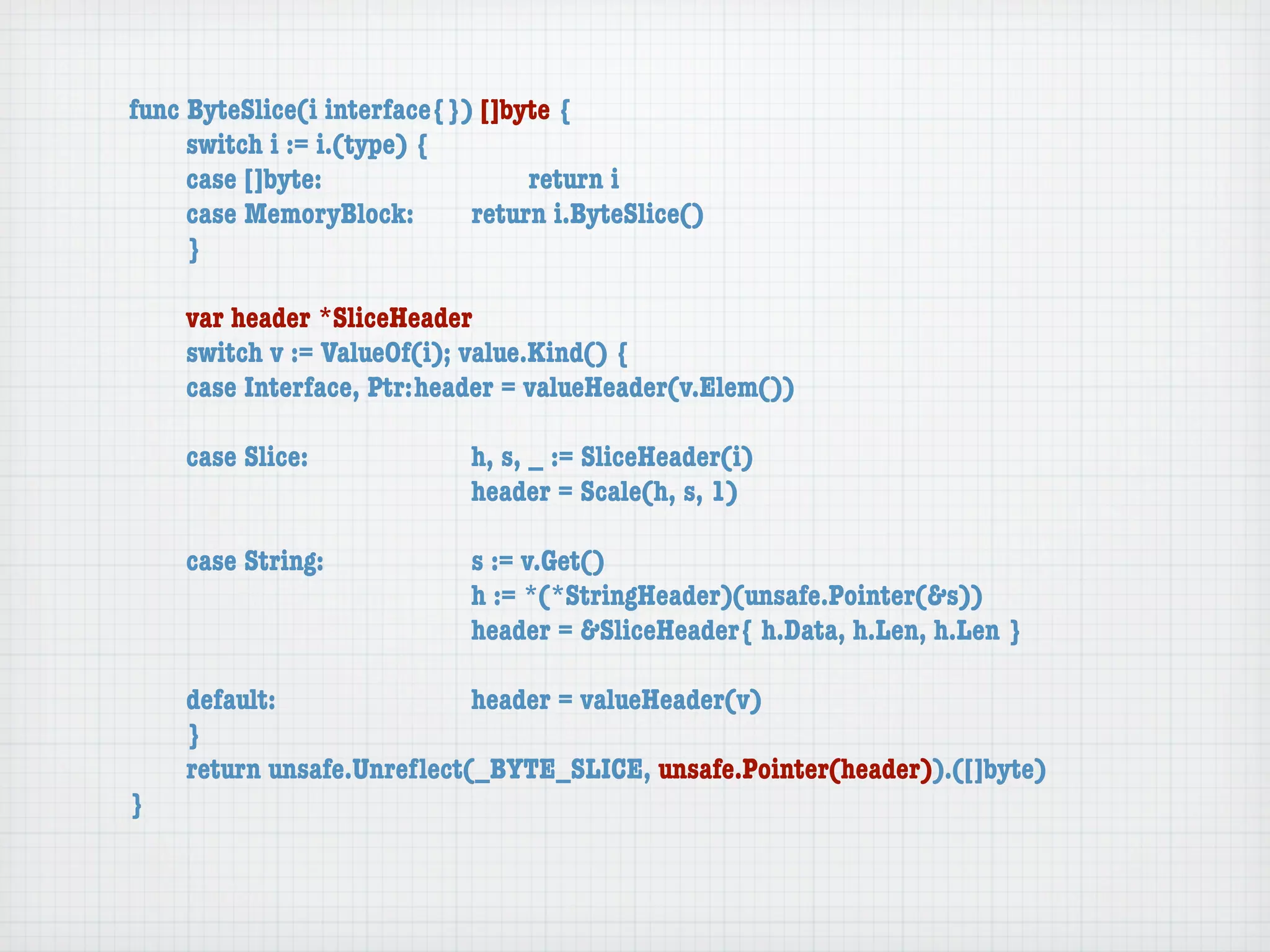 func ByteSlice(i interface{}) []byte {
	    switch i := i.(type) {
	    case []byte:	 	      	  	    return i
	    case MemoryBlock:	   	  return i.ByteSlice()
	    }

	   var header *SliceHeader
	   switch v := ValueOf(i); value.Kind() {
	   case Interface, Ptr:	header = valueHeader(v.Elem())

	   case Slice:	   	    	    h, s, _ := SliceHeader(i)
	   	    	    	    	    	    header = Scale(h, s, 1)

	   case String:	 	     	    s := v.Get()
	   	    	    	   	     	    h := *(*StringHeader)(unsafe.Pointer(&s))
	   	    	    	   	     	    header = &SliceHeader{ h.Data, h.Len, h.Len }

	   default:	 	   	   	    header = valueHeader(v)
	   }
	   return unsafe.Unreﬂect(_BYTE_SLICE, unsafe.Pointer(header)).([]byte)
}
 