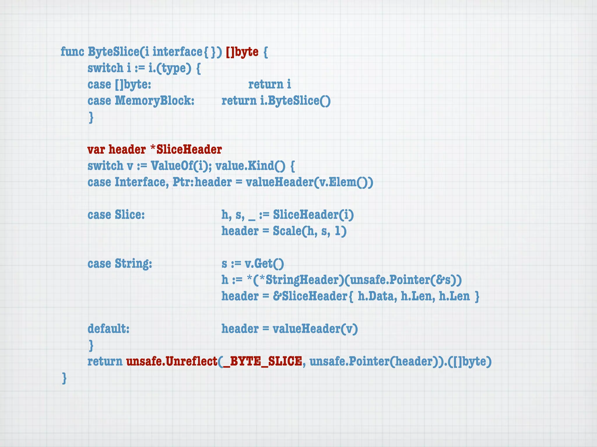 func ByteSlice(i interface{}) []byte {
	    switch i := i.(type) {
	    case []byte:	 	      	  	    return i
	    case MemoryBlock:	   	  return i.ByteSlice()
	    }

	   var header *SliceHeader
	   switch v := ValueOf(i); value.Kind() {
	   case Interface, Ptr:	header = valueHeader(v.Elem())

	   case Slice:	   	    	    h, s, _ := SliceHeader(i)
	   	    	    	    	    	    header = Scale(h, s, 1)

	   case String:	 	     	    s := v.Get()
	   	    	    	   	     	    h := *(*StringHeader)(unsafe.Pointer(&s))
	   	    	    	   	     	    header = &SliceHeader{ h.Data, h.Len, h.Len }

	   default:	 	   	   	    header = valueHeader(v)
	   }
	   return unsafe.Unreﬂect(_BYTE_SLICE, unsafe.Pointer(header)).([]byte)
}
 