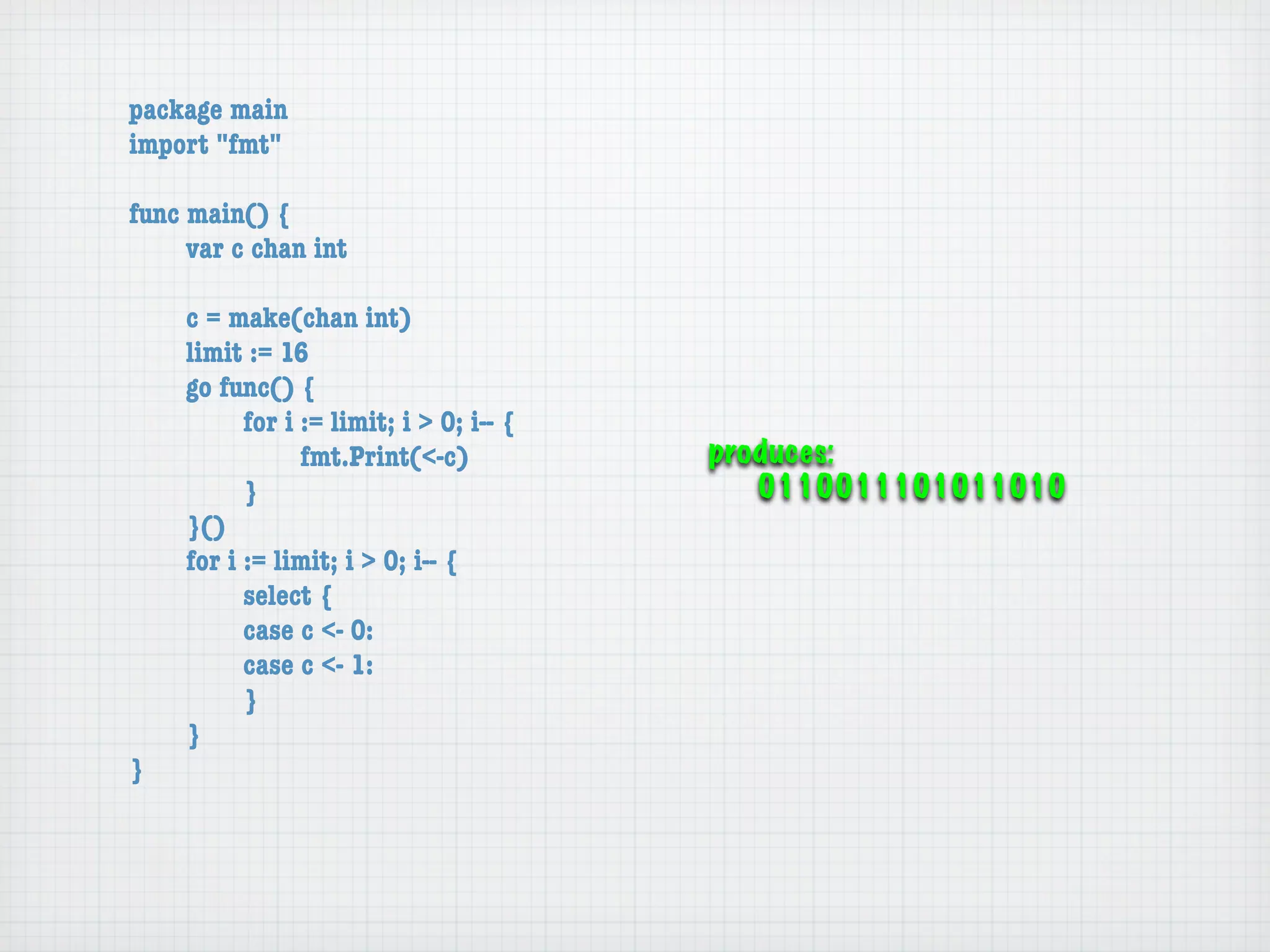 package main
import "fmt"

func main() {
	    var c chan int

	   c = make(chan int)
	   limit := 16
	   go func() {
	   	     for i := limit; i > 0; i-- {
	   	     	     fmt.Print(<-c)           produces:
	   	     }                                 0110011101011010
	   }()
	   for i := limit; i > 0; i-- {
	   	     select {
	   	     case c <- 0:
	   	     case c <- 1:
	   	     }
	   }
}
 