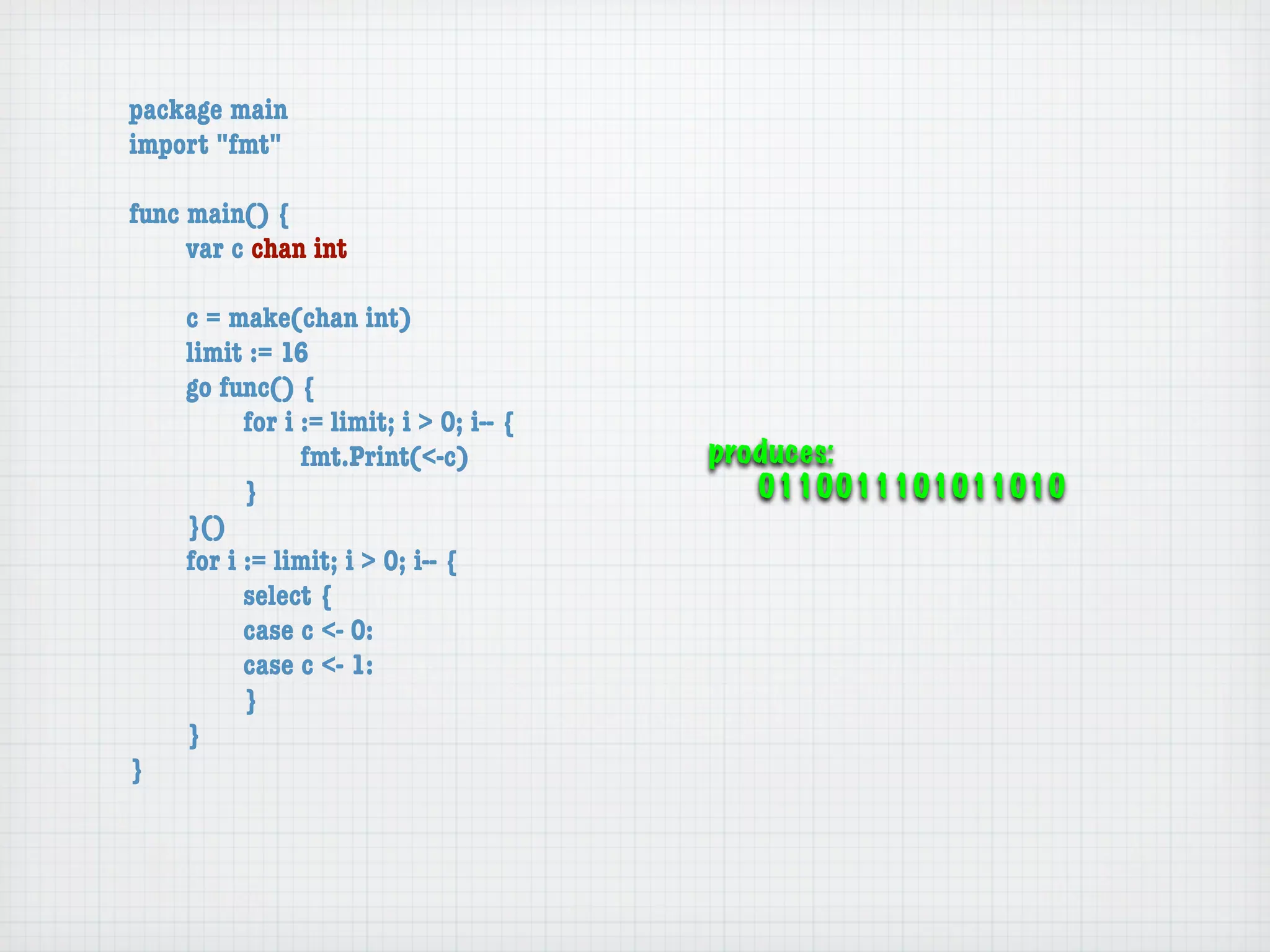package main
import "fmt"

func main() {
	    var c chan int

	   c = make(chan int)
	   limit := 16
	   go func() {
	   	     for i := limit; i > 0; i-- {
	   	     	     fmt.Print(<-c)           produces:
	   	     }                                 0110011101011010
	   }()
	   for i := limit; i > 0; i-- {
	   	     select {
	   	     case c <- 0:
	   	     case c <- 1:
	   	     }
	   }
}
 