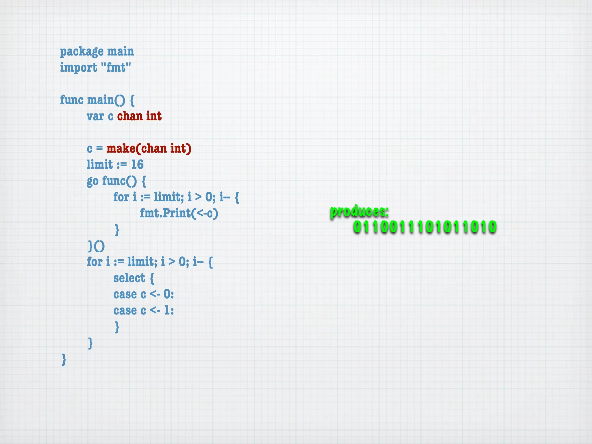 package main
import "fmt"

func main() {
	    var c chan int

	   c = make(chan int)
	   limit := 16
	   go func() {
	   	     for i := limit; i > 0; i-- {
	   	     	     fmt.Print(<-c)           produces:
	   	     }                                 0110011101011010
	   }()
	   for i := limit; i > 0; i-- {
	   	     select {
	   	     case c <- 0:
	   	     case c <- 1:
	   	     }
	   }
}
 