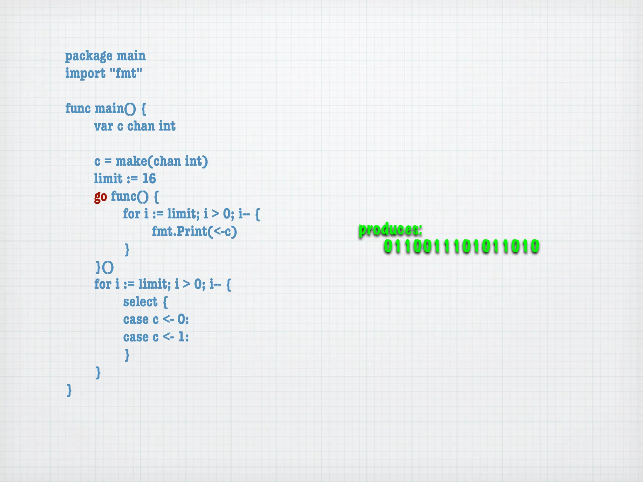 package main
import "fmt"

func main() {
	    var c chan int

	   c = make(chan int)
	   limit := 16
	   go func() {
	   	     for i := limit; i > 0; i-- {
	   	     	     fmt.Print(<-c)           produces:
	   	     }                                 0110011101011010
	   }()
	   for i := limit; i > 0; i-- {
	   	     select {
	   	     case c <- 0:
	   	     case c <- 1:
	   	     }
	   }
}
 