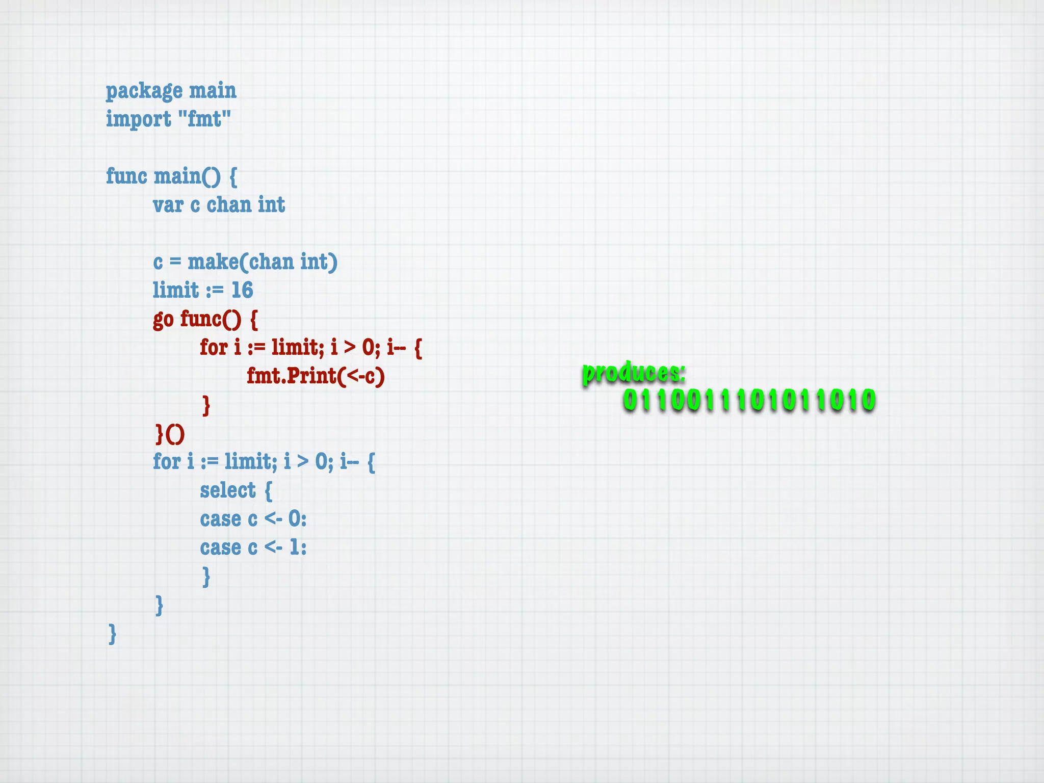 package main
import "fmt"

func main() {
	    var c chan int

	   c = make(chan int)
	   limit := 16
	   go func() {
	   	     for i := limit; i > 0; i-- {
	   	     	     fmt.Print(<-c)           produces:
	   	     }                                 0110011101011010
	   }()
	   for i := limit; i > 0; i-- {
	   	     select {
	   	     case c <- 0:
	   	     case c <- 1:
	   	     }
	   }
}
 