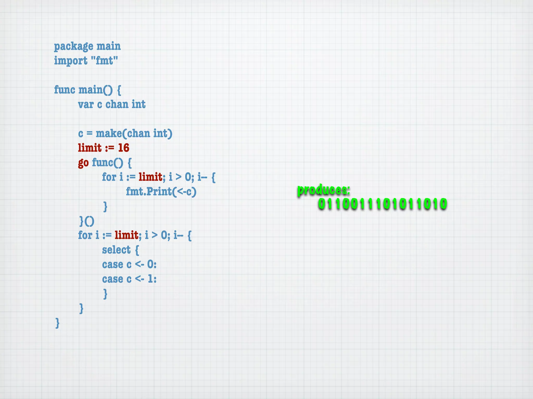 package main
import "fmt"

func main() {
	    var c chan int

	   c = make(chan int)
	   limit := 16
	   go func() {
	   	     for i := limit; i > 0; i-- {
	   	     	     fmt.Print(<-c)           produces:
	   	     }                                 0110011101011010
	   }()
	   for i := limit; i > 0; i-- {
	   	     select {
	   	     case c <- 0:
	   	     case c <- 1:
	   	     }
	   }
}
 