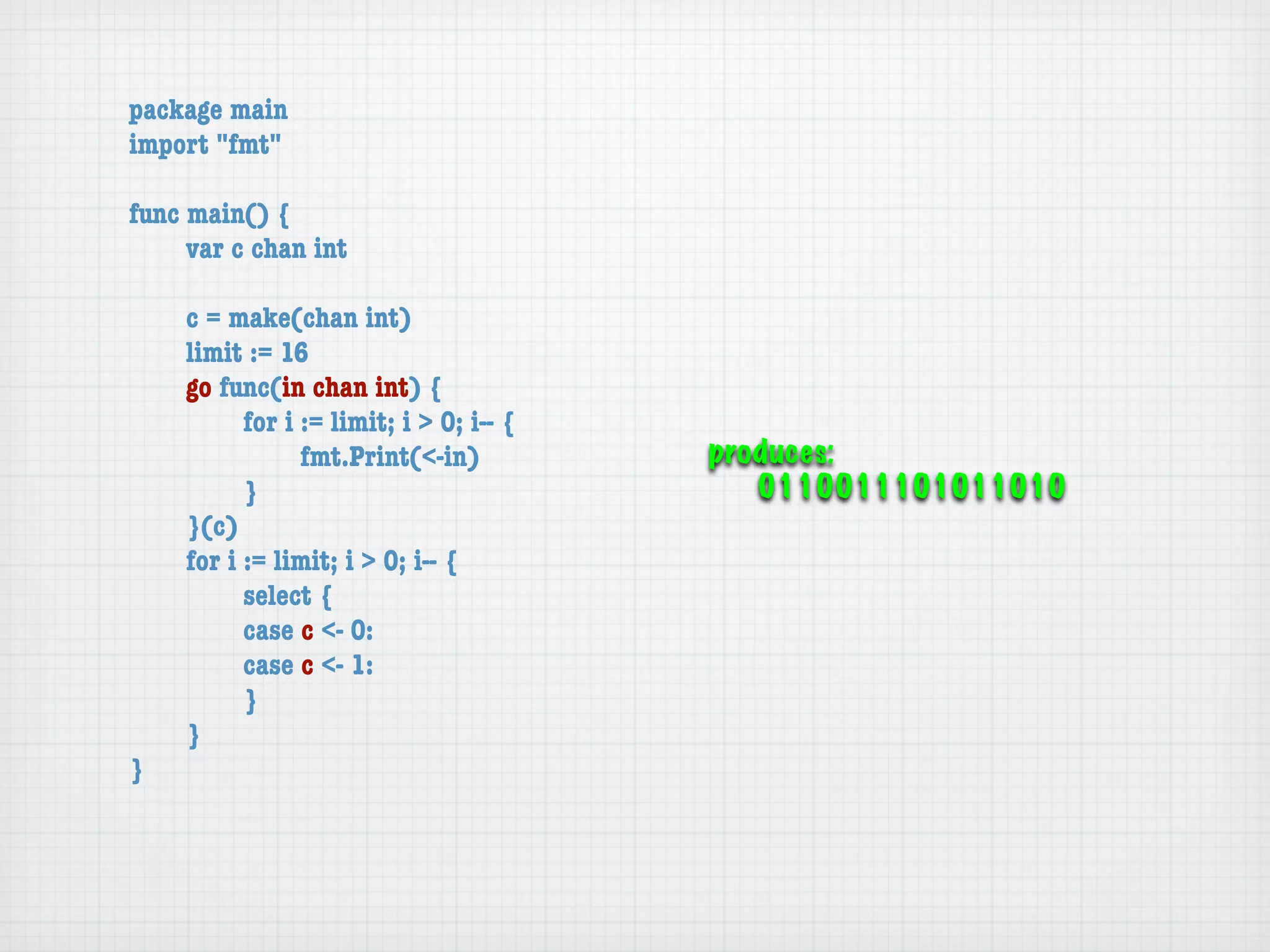 package main
import "fmt"

func main() {
	    var c chan int

	   c = make(chan int)
	   limit := 16
	   go func(in chan int) {
	   	     for i := limit; i > 0; i-- {
	   	     	     fmt.Print(<-in)          produces:
	   	     }                                 0110011101011010
	   }(c)
	   for i := limit; i > 0; i-- {
	   	     select {
	   	     case c <- 0:
	   	     case c <- 1:
	   	     }
	   }
}
 