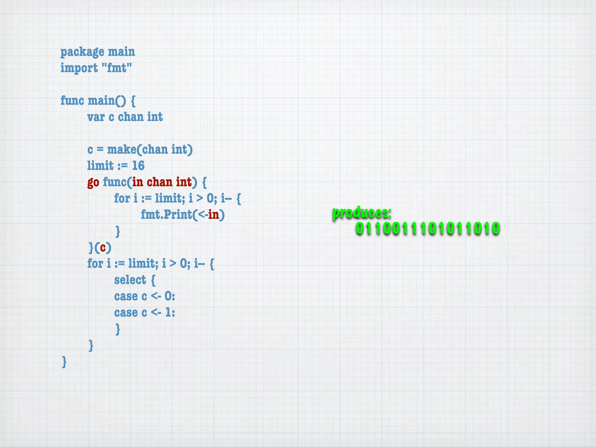 package main
import "fmt"

func main() {
	    var c chan int

	   c = make(chan int)
	   limit := 16
	   go func(in chan int) {
	   	     for i := limit; i > 0; i-- {
	   	     	     fmt.Print(<-in)          produces:
	   	     }                                 0110011101011010
	   }(c)
	   for i := limit; i > 0; i-- {
	   	     select {
	   	     case c <- 0:
	   	     case c <- 1:
	   	     }
	   }
}
 