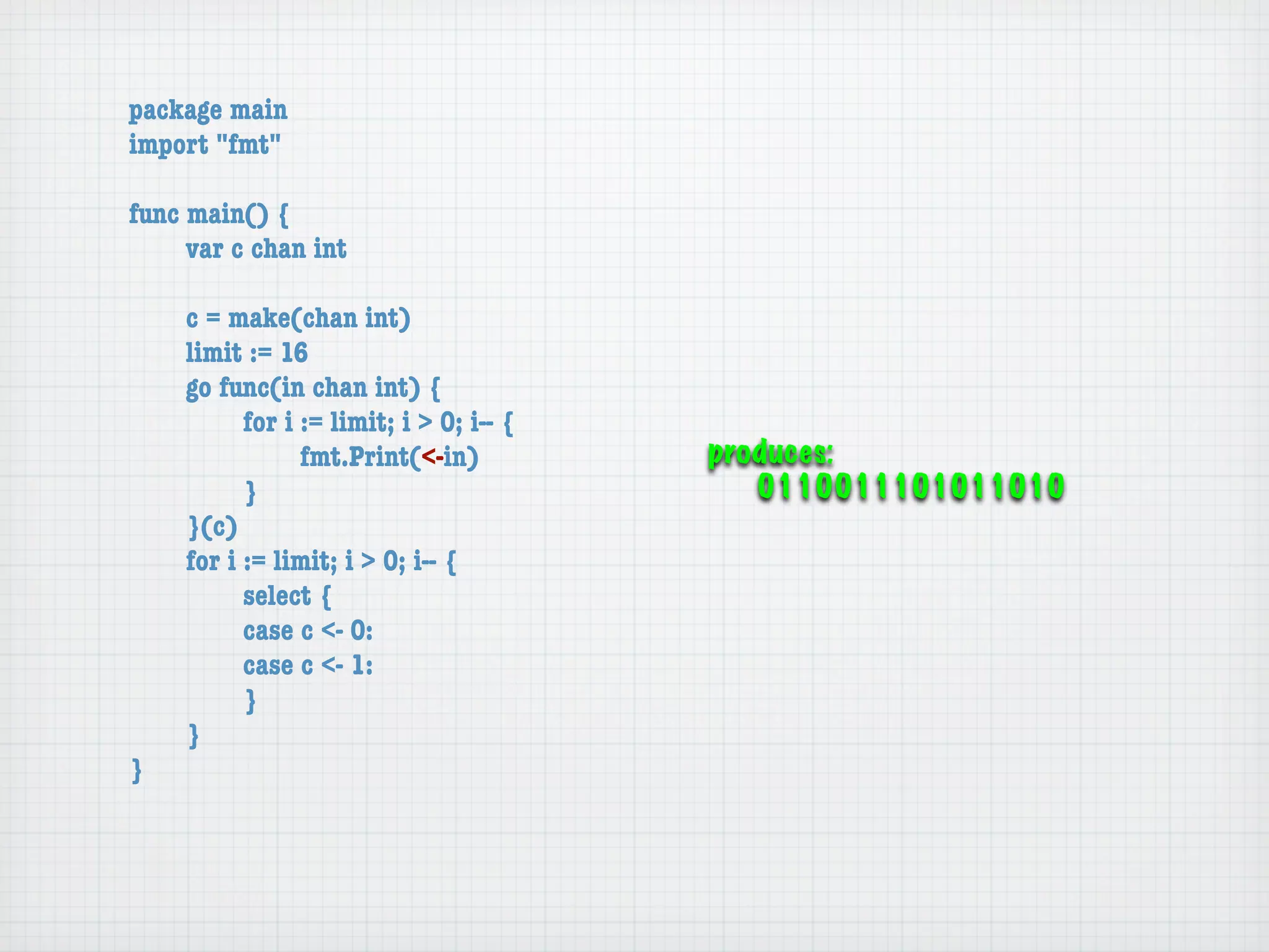 package main
import "fmt"

func main() {
	    var c chan int

	   c = make(chan int)
	   limit := 16
	   go func(in chan int) {
	   	     for i := limit; i > 0; i-- {
	   	     	     fmt.Print(<-in)          produces:
	   	     }                                 0110011101011010
	   }(c)
	   for i := limit; i > 0; i-- {
	   	     select {
	   	     case c <- 0:
	   	     case c <- 1:
	   	     }
	   }
}
 