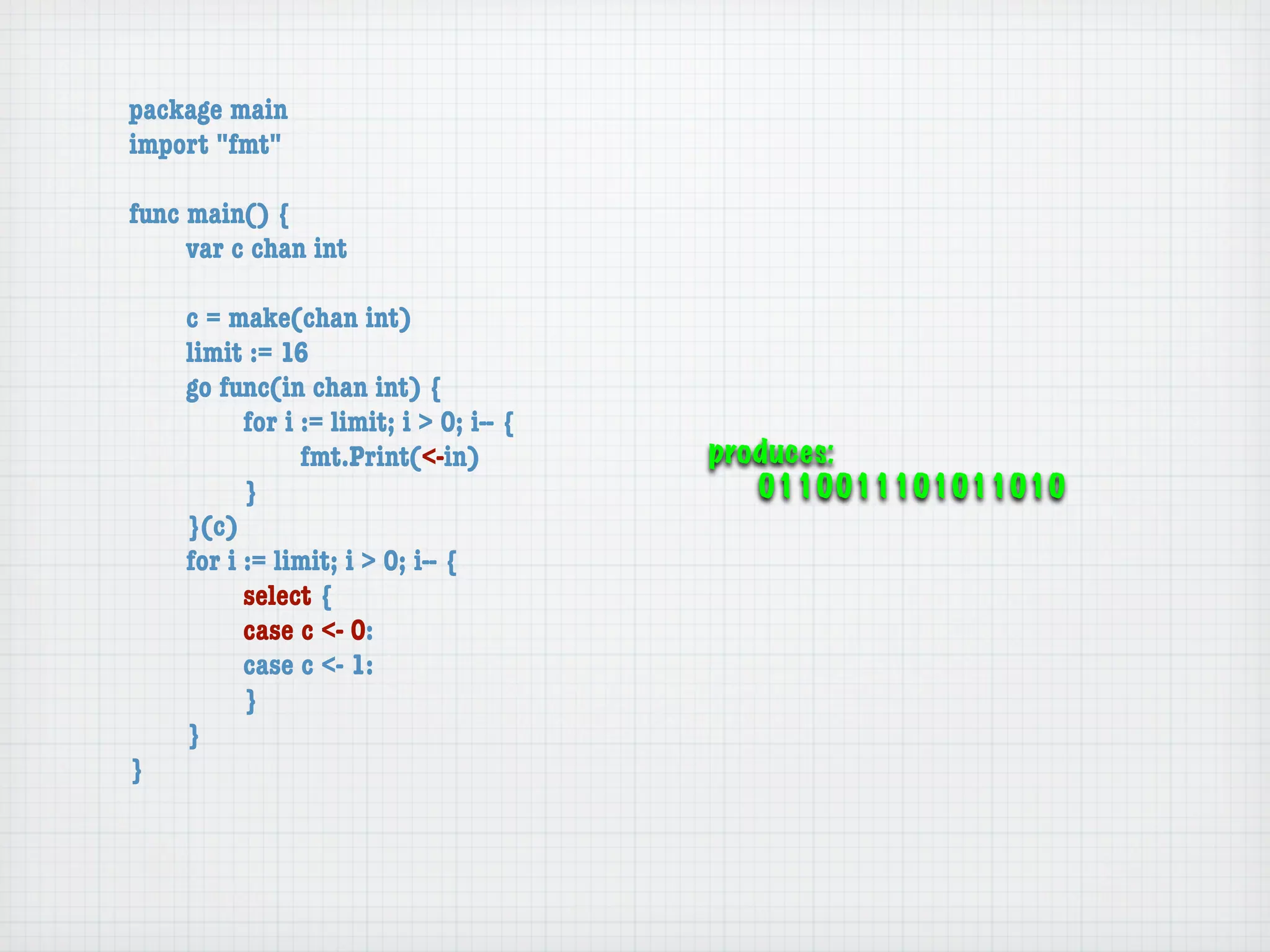 package main
import "fmt"

func main() {
	    var c chan int

	   c = make(chan int)
	   limit := 16
	   go func(in chan int) {
	   	     for i := limit; i > 0; i-- {
	   	     	     fmt.Print(<-in)          produces:
	   	     }                                 0110011101011010
	   }(c)
	   for i := limit; i > 0; i-- {
	   	     select {
	   	     case c <- 0:
	   	     case c <- 1:
	   	     }
	   }
}
 