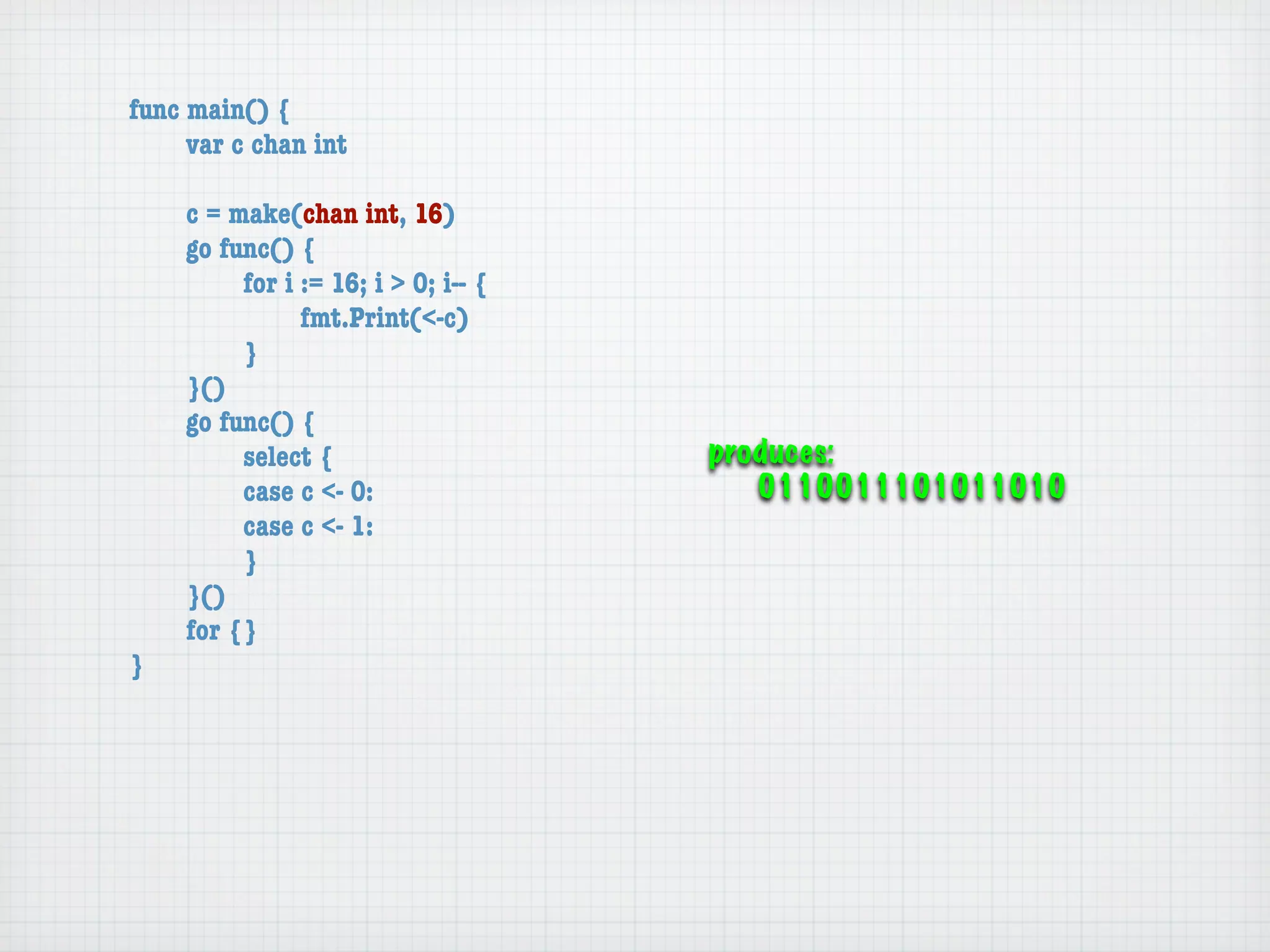 func main() {
	    var c chan int

	   c = make(chan int, 16)
	   go func() {
	   	    for i := 16; i > 0; i-- {
	   	    	     fmt.Print(<-c)
	   	    }
	   }()
	   go func() {
	   	    select {                    produces:
	   	    case c <- 0:                   0110011101011010
	   	    case c <- 1:
	   	    }
	   }()
	   for {}
}
 