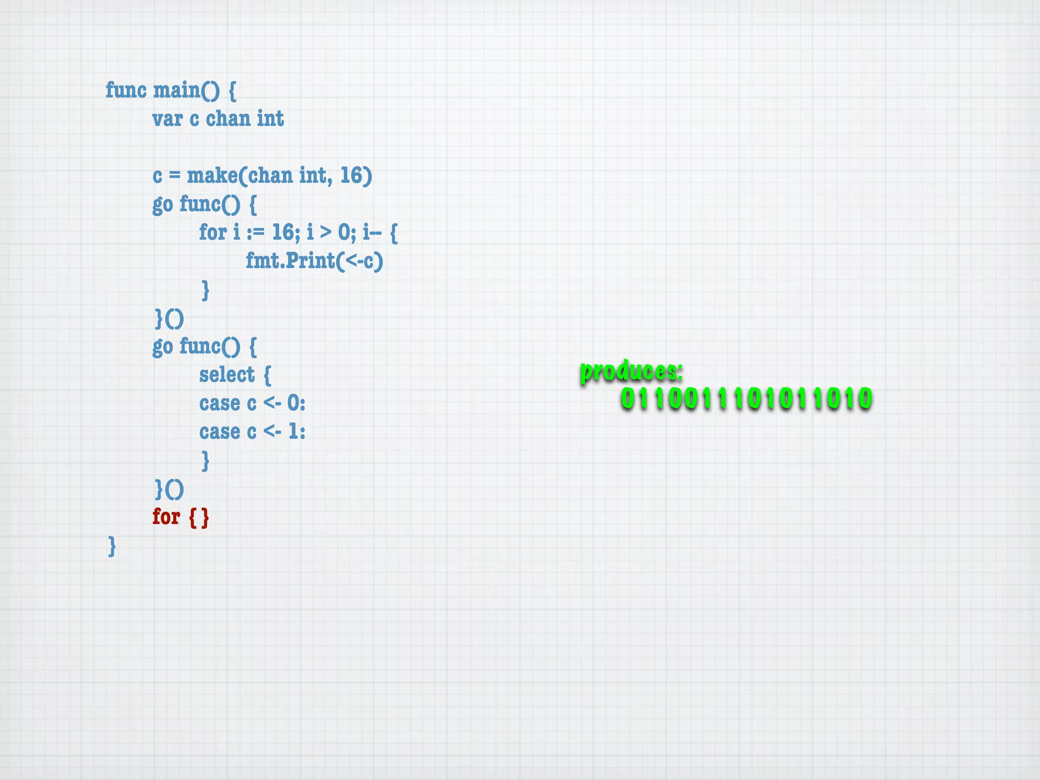 func main() {
	    var c chan int

	   c = make(chan int, 16)
	   go func() {
	   	    for i := 16; i > 0; i-- {
	   	    	     fmt.Print(<-c)
	   	    }
	   }()
	   go func() {
	   	    select {                    produces:
	   	    case c <- 0:                   0110011101011010
	   	    case c <- 1:
	   	    }
	   }()
	   for {}
}
 