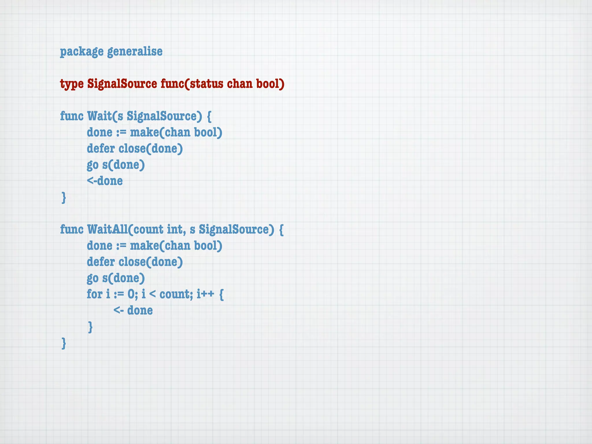 package generalise

type SignalSource func(status chan bool)

func Wait(s SignalSource) {
	    done := make(chan bool)
	    defer close(done)
	    go s(done)
	    <-done
}

func WaitAll(count int, s SignalSource) {
	    done := make(chan bool)
	    defer close(done)
	    go s(done)
	    for i := 0; i < count; i++ {
	    	     <- done
	    }
}
 