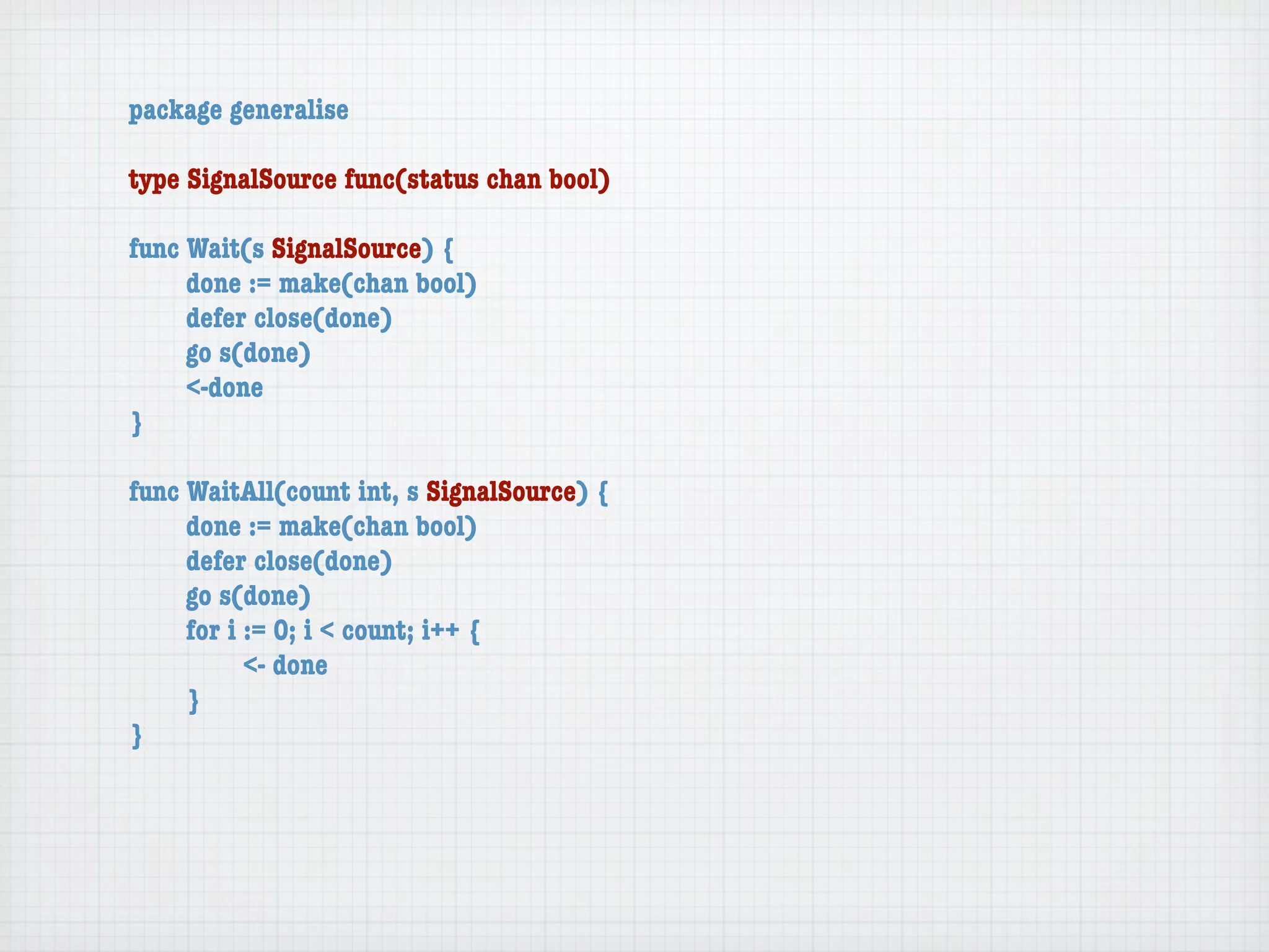 package generalise

type SignalSource func(status chan bool)

func Wait(s SignalSource) {
	    done := make(chan bool)
	    defer close(done)
	    go s(done)
	    <-done
}

func WaitAll(count int, s SignalSource) {
	    done := make(chan bool)
	    defer close(done)
	    go s(done)
	    for i := 0; i < count; i++ {
	    	     <- done
	    }
}
 