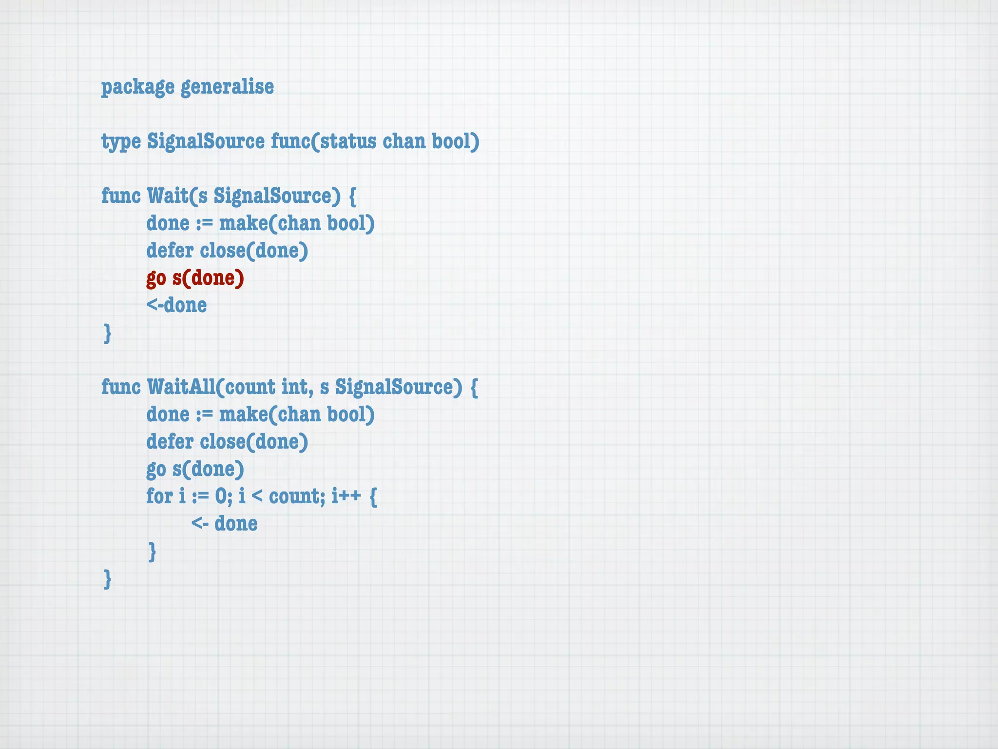 package generalise

type SignalSource func(status chan bool)

func Wait(s SignalSource) {
	    done := make(chan bool)
	    defer close(done)
	    go s(done)
	    <-done
}

func WaitAll(count int, s SignalSource) {
	    done := make(chan bool)
	    defer close(done)
	    go s(done)
	    for i := 0; i < count; i++ {
	    	     <- done
	    }
}
 