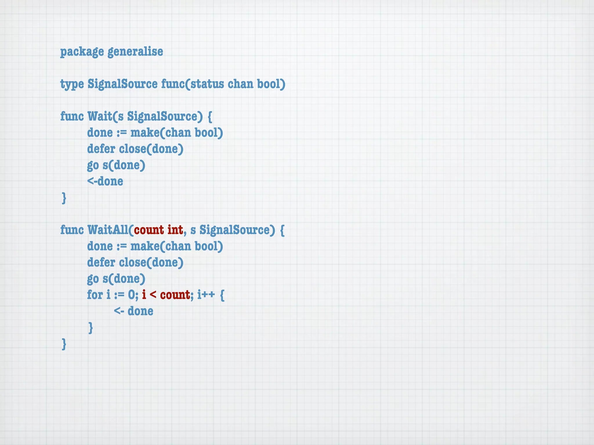 package generalise

type SignalSource func(status chan bool)

func Wait(s SignalSource) {
	    done := make(chan bool)
	    defer close(done)
	    go s(done)
	    <-done
}

func WaitAll(count int, s SignalSource) {
	    done := make(chan bool)
	    defer close(done)
	    go s(done)
	    for i := 0; i < count; i++ {
	    	     <- done
	    }
}
 