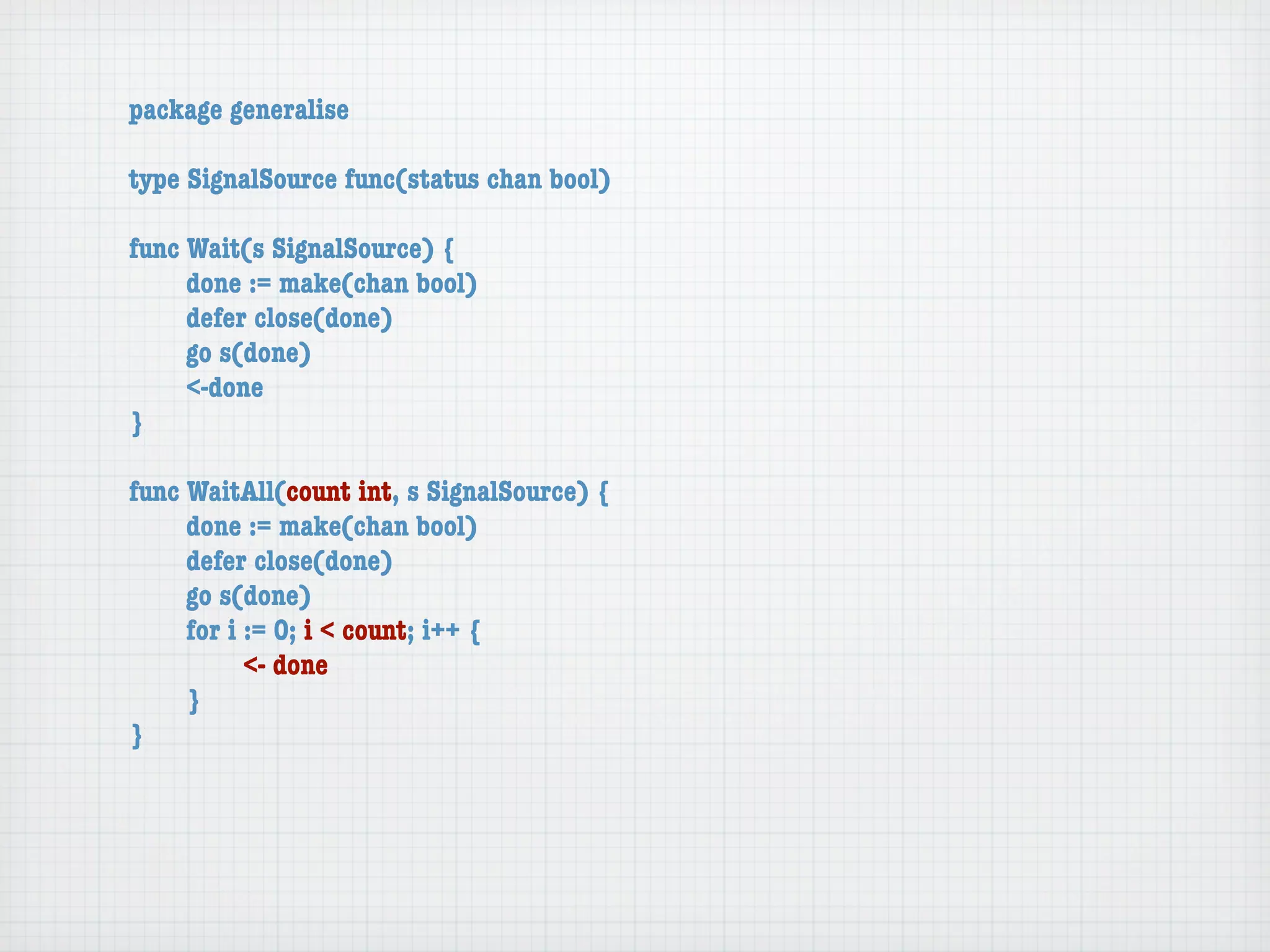 package generalise

type SignalSource func(status chan bool)

func Wait(s SignalSource) {
	    done := make(chan bool)
	    defer close(done)
	    go s(done)
	    <-done
}

func WaitAll(count int, s SignalSource) {
	    done := make(chan bool)
	    defer close(done)
	    go s(done)
	    for i := 0; i < count; i++ {
	    	     <- done
	    }
}
 
