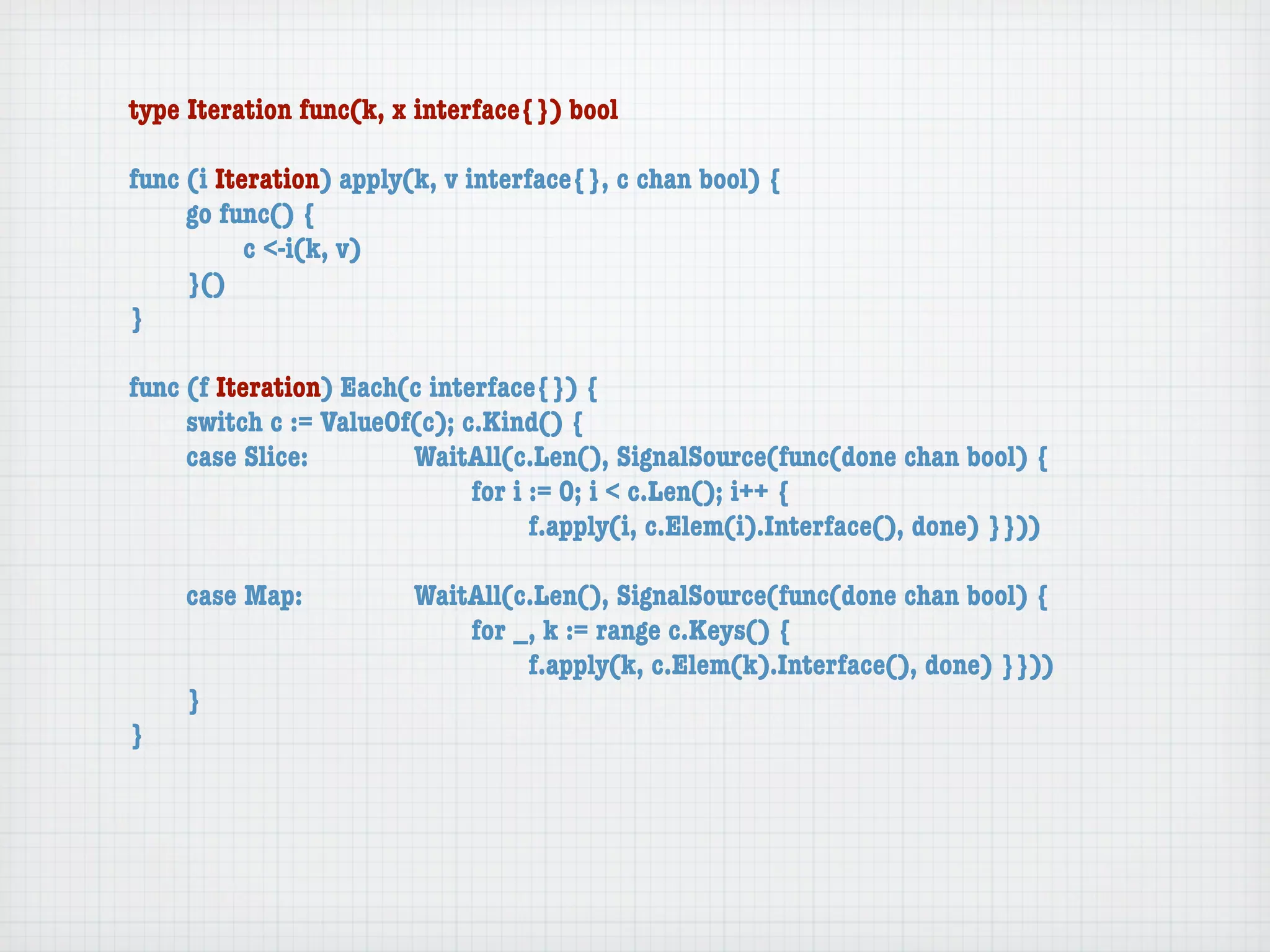 type Iteration func(k, x interface{}) bool

func (i Iteration) apply(k, v interface{}, c chan bool) {
	    go func() {
	    	     c <-i(k, v)
	    }()
}

func (f Iteration) Each(c interface{}) {
	    switch c := ValueOf(c); c.Kind() {
	    case Slice:	 	     WaitAll(c.Len(), SignalSource(func(done chan bool) {
	    	     	    	   	   	     for i := 0; i < c.Len(); i++ {
	    	     	    	   	   	     	     f.apply(i, c.Elem(i).Interface(), done) }}))

	   case Map:	     	    WaitAll(c.Len(), SignalSource(func(done chan bool) {
	   	    	   	     	    	   for _, k := range c.Keys() {
	   	    	   	     	    	   	    f.apply(k, c.Elem(k).Interface(), done) }}))
	   }
}
 