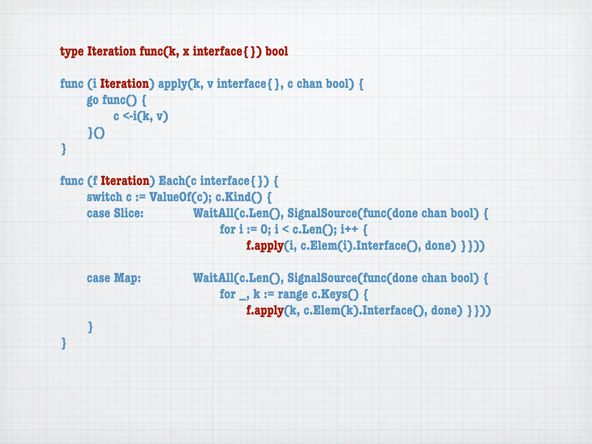 type Iteration func(k, x interface{}) bool

func (i Iteration) apply(k, v interface{}, c chan bool) {
	    go func() {
	    	     c <-i(k, v)
	    }()
}

func (f Iteration) Each(c interface{}) {
	    switch c := ValueOf(c); c.Kind() {
	    case Slice:	 	     WaitAll(c.Len(), SignalSource(func(done chan bool) {
	    	     	    	   	   	     for i := 0; i < c.Len(); i++ {
	    	     	    	   	   	     	     f.apply(i, c.Elem(i).Interface(), done) }}))

	   case Map:	     	    WaitAll(c.Len(), SignalSource(func(done chan bool) {
	   	    	   	     	    	   for _, k := range c.Keys() {
	   	    	   	     	    	   	    f.apply(k, c.Elem(k).Interface(), done) }}))
	   }
}
 