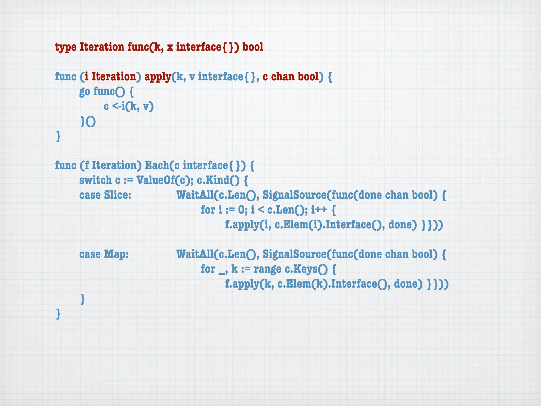 type Iteration func(k, x interface{}) bool

func (i Iteration) apply(k, v interface{}, c chan bool) {
	    go func() {
	    	     c <-i(k, v)
	    }()
}

func (f Iteration) Each(c interface{}) {
	    switch c := ValueOf(c); c.Kind() {
	    case Slice:	 	     WaitAll(c.Len(), SignalSource(func(done chan bool) {
	    	     	    	   	   	     for i := 0; i < c.Len(); i++ {
	    	     	    	   	   	     	     f.apply(i, c.Elem(i).Interface(), done) }}))

	   case Map:	     	    WaitAll(c.Len(), SignalSource(func(done chan bool) {
	   	    	   	     	    	   for _, k := range c.Keys() {
	   	    	   	     	    	   	    f.apply(k, c.Elem(k).Interface(), done) }}))
	   }
}
 
