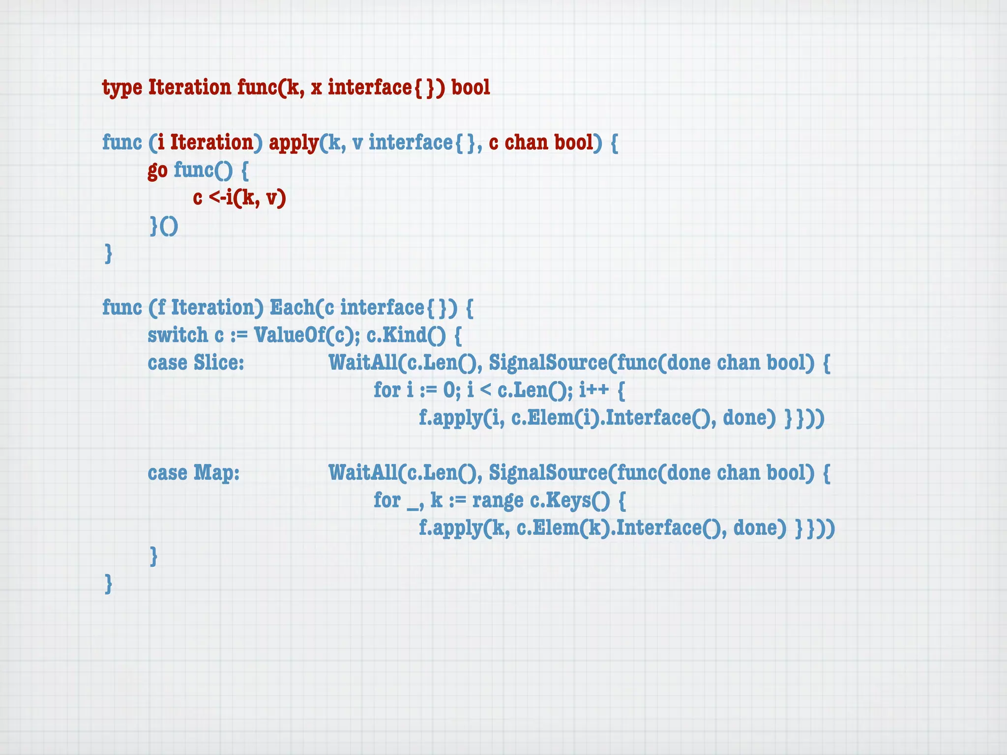 type Iteration func(k, x interface{}) bool

func (i Iteration) apply(k, v interface{}, c chan bool) {
	    go func() {
	    	     c <-i(k, v)
	    }()
}

func (f Iteration) Each(c interface{}) {
	    switch c := ValueOf(c); c.Kind() {
	    case Slice:	 	     WaitAll(c.Len(), SignalSource(func(done chan bool) {
	    	     	    	   	   	     for i := 0; i < c.Len(); i++ {
	    	     	    	   	   	     	     f.apply(i, c.Elem(i).Interface(), done) }}))

	   case Map:	     	    WaitAll(c.Len(), SignalSource(func(done chan bool) {
	   	    	   	     	    	   for _, k := range c.Keys() {
	   	    	   	     	    	   	    f.apply(k, c.Elem(k).Interface(), done) }}))
	   }
}
 
