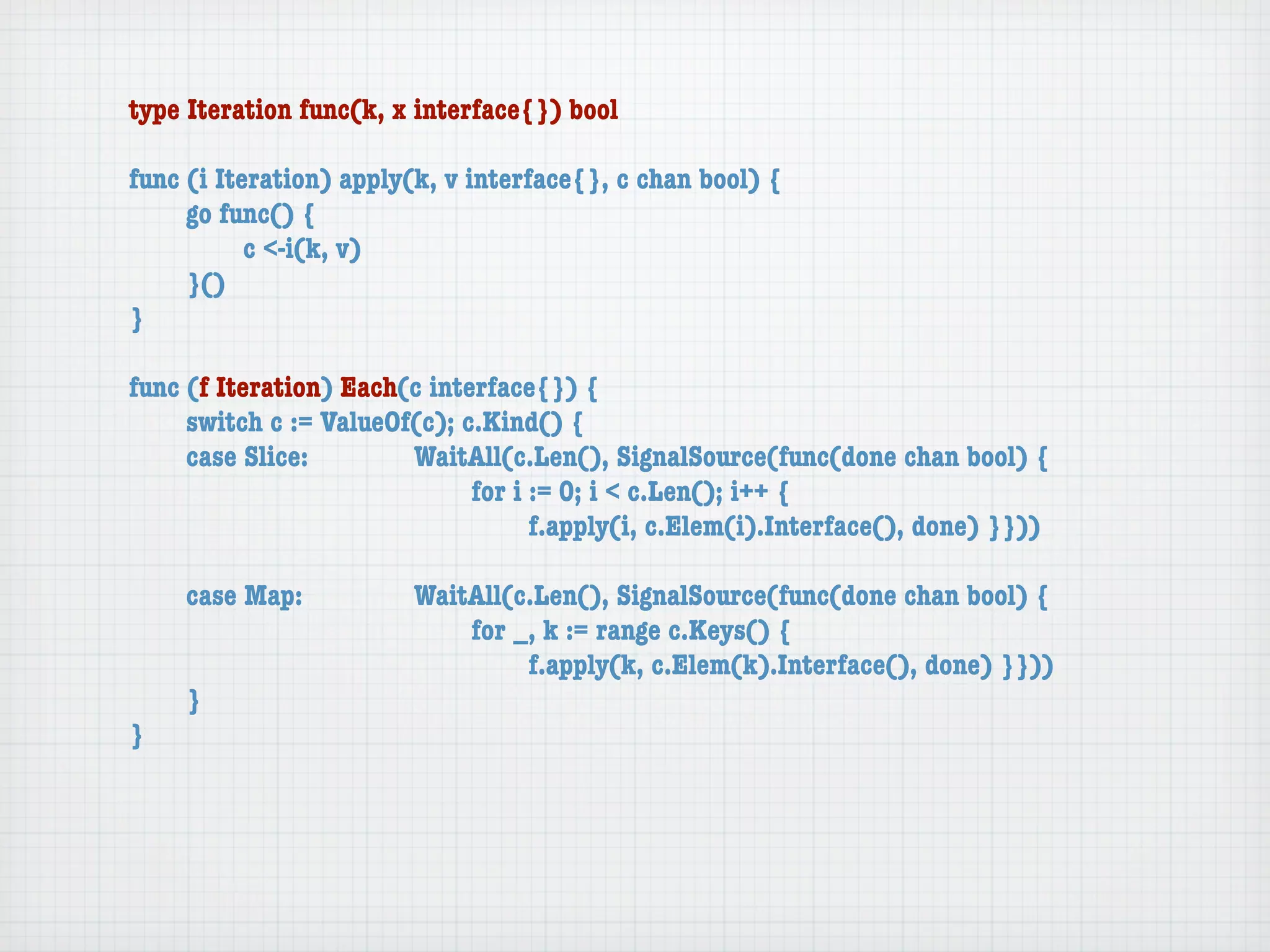 type Iteration func(k, x interface{}) bool

func (i Iteration) apply(k, v interface{}, c chan bool) {
	    go func() {
	    	     c <-i(k, v)
	    }()
}

func (f Iteration) Each(c interface{}) {
	    switch c := ValueOf(c); c.Kind() {
	    case Slice:	 	     WaitAll(c.Len(), SignalSource(func(done chan bool) {
	    	     	    	   	   	     for i := 0; i < c.Len(); i++ {
	    	     	    	   	   	     	     f.apply(i, c.Elem(i).Interface(), done) }}))

	   case Map:	     	    WaitAll(c.Len(), SignalSource(func(done chan bool) {
	   	    	   	     	    	   for _, k := range c.Keys() {
	   	    	   	     	    	   	    f.apply(k, c.Elem(k).Interface(), done) }}))
	   }
}
 
