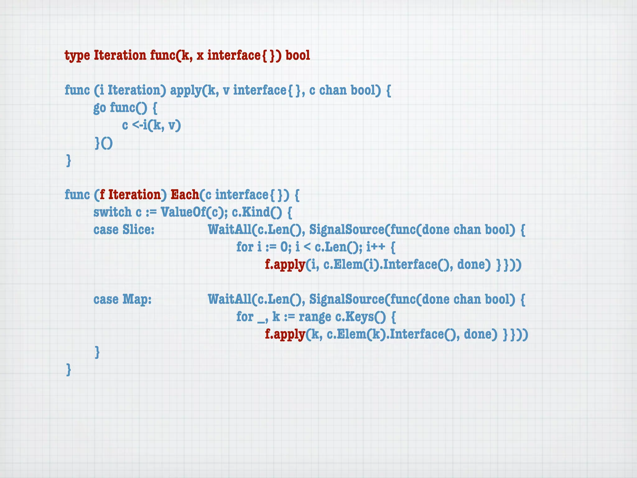 type Iteration func(k, x interface{}) bool

func (i Iteration) apply(k, v interface{}, c chan bool) {
	    go func() {
	    	     c <-i(k, v)
	    }()
}

func (f Iteration) Each(c interface{}) {
	    switch c := ValueOf(c); c.Kind() {
	    case Slice:	 	     WaitAll(c.Len(), SignalSource(func(done chan bool) {
	    	     	    	   	   	     for i := 0; i < c.Len(); i++ {
	    	     	    	   	   	     	     f.apply(i, c.Elem(i).Interface(), done) }}))

	   case Map:	     	    WaitAll(c.Len(), SignalSource(func(done chan bool) {
	   	    	   	     	    	   for _, k := range c.Keys() {
	   	    	   	     	    	   	    f.apply(k, c.Elem(k).Interface(), done) }}))
	   }
}
 