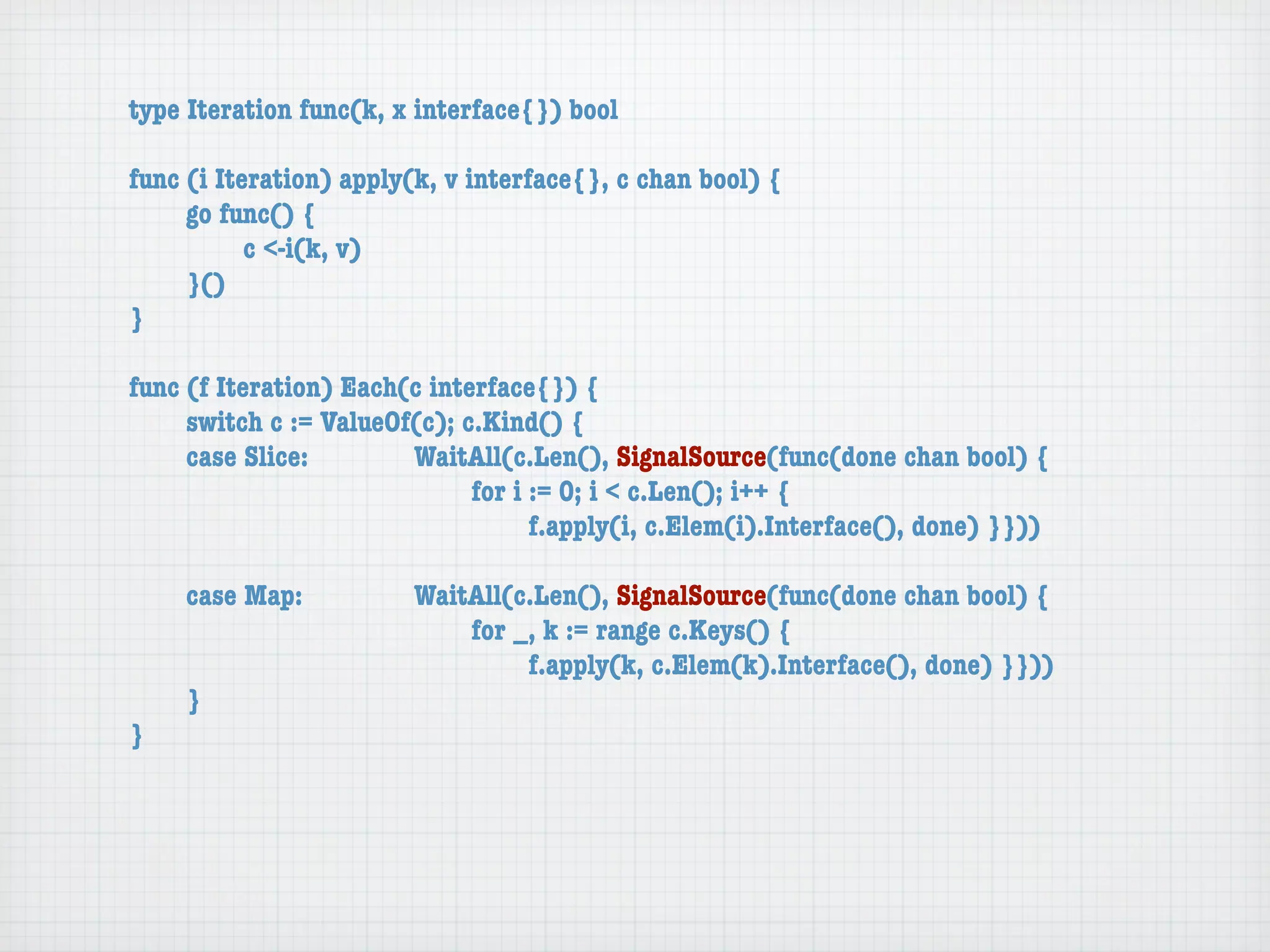 type Iteration func(k, x interface{}) bool

func (i Iteration) apply(k, v interface{}, c chan bool) {
	    go func() {
	    	     c <-i(k, v)
	    }()
}

func (f Iteration) Each(c interface{}) {
	    switch c := ValueOf(c); c.Kind() {
	    case Slice:	 	     WaitAll(c.Len(), SignalSource(func(done chan bool) {
	    	     	    	   	   	     for i := 0; i < c.Len(); i++ {
	    	     	    	   	   	     	     f.apply(i, c.Elem(i).Interface(), done) }}))

	   case Map:	     	    WaitAll(c.Len(), SignalSource(func(done chan bool) {
	   	    	   	     	    	   for _, k := range c.Keys() {
	   	    	   	     	    	   	    f.apply(k, c.Elem(k).Interface(), done) }}))
	   }
}
 