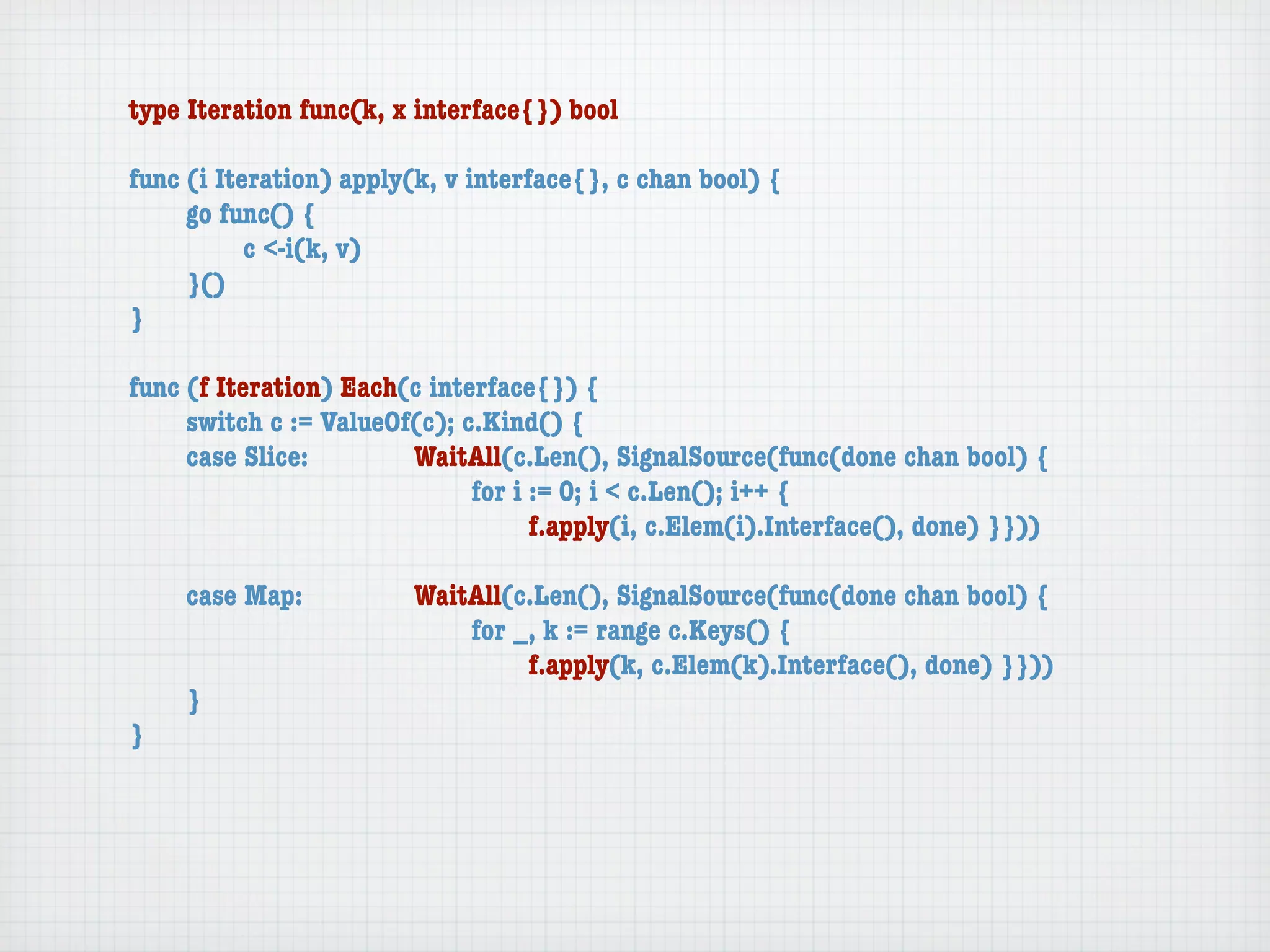 type Iteration func(k, x interface{}) bool

func (i Iteration) apply(k, v interface{}, c chan bool) {
	    go func() {
	    	     c <-i(k, v)
	    }()
}

func (f Iteration) Each(c interface{}) {
	    switch c := ValueOf(c); c.Kind() {
	    case Slice:	 	     WaitAll(c.Len(), SignalSource(func(done chan bool) {
	    	     	    	   	   	     for i := 0; i < c.Len(); i++ {
	    	     	    	   	   	     	     f.apply(i, c.Elem(i).Interface(), done) }}))

	   case Map:	     	    WaitAll(c.Len(), SignalSource(func(done chan bool) {
	   	    	   	     	    	   for _, k := range c.Keys() {
	   	    	   	     	    	   	    f.apply(k, c.Elem(k).Interface(), done) }}))
	   }
}
 