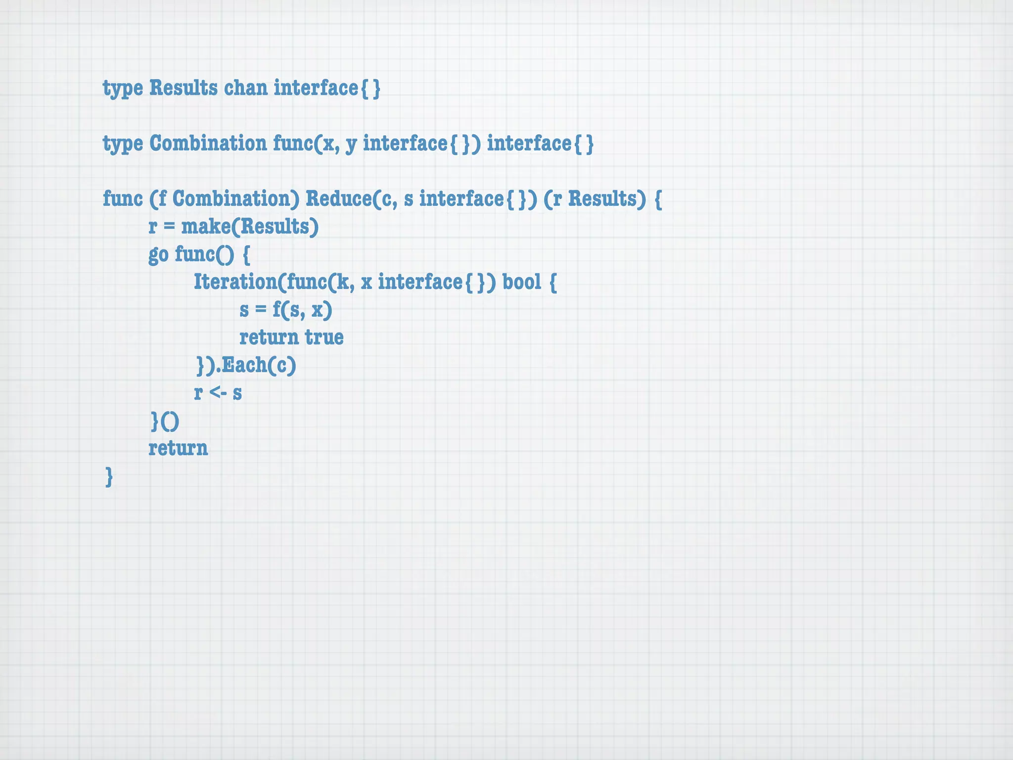 type Results chan interface{}

type Combination func(x, y interface{}) interface{}

func (f Combination) Reduce(c, s interface{}) (r Results) {
	    r = make(Results)
	    go func() {
	    	    Iteration(func(k, x interface{}) bool {
	    	    	     s = f(s, x)
	    	    	     return true
	    	    }).Each(c)
	    	    r <- s
	    }()
	    return
}
 
