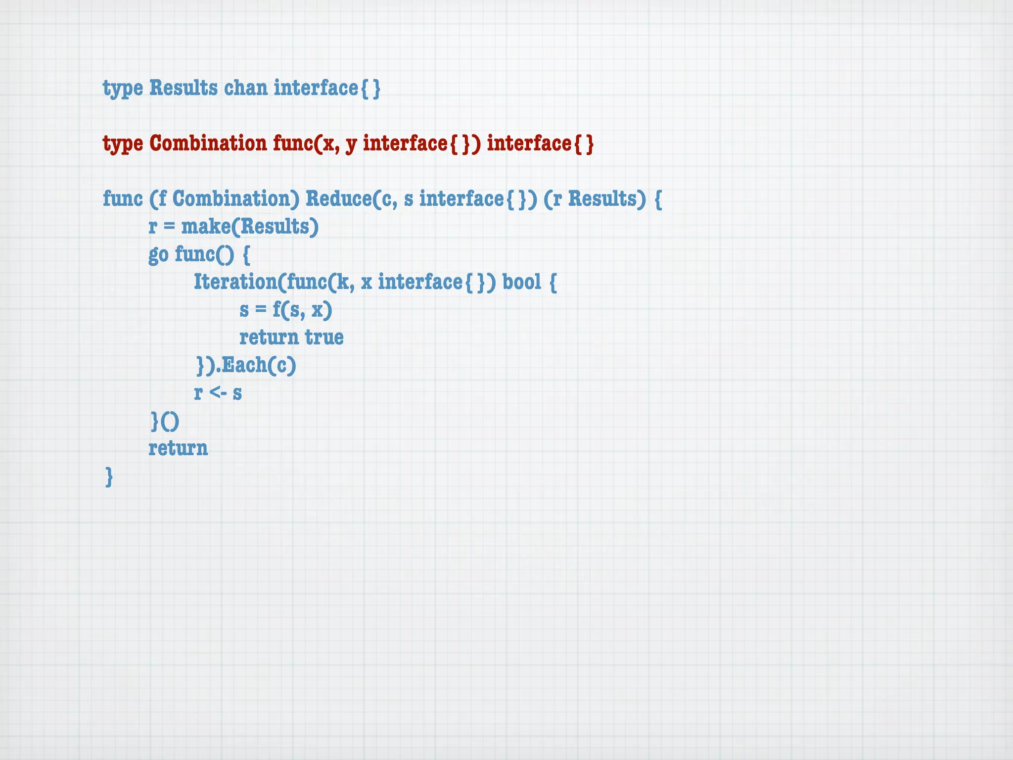 type Results chan interface{}

type Combination func(x, y interface{}) interface{}

func (f Combination) Reduce(c, s interface{}) (r Results) {
	    r = make(Results)
	    go func() {
	    	    Iteration(func(k, x interface{}) bool {
	    	    	     s = f(s, x)
	    	    	     return true
	    	    }).Each(c)
	    	    r <- s
	    }()
	    return
}
 