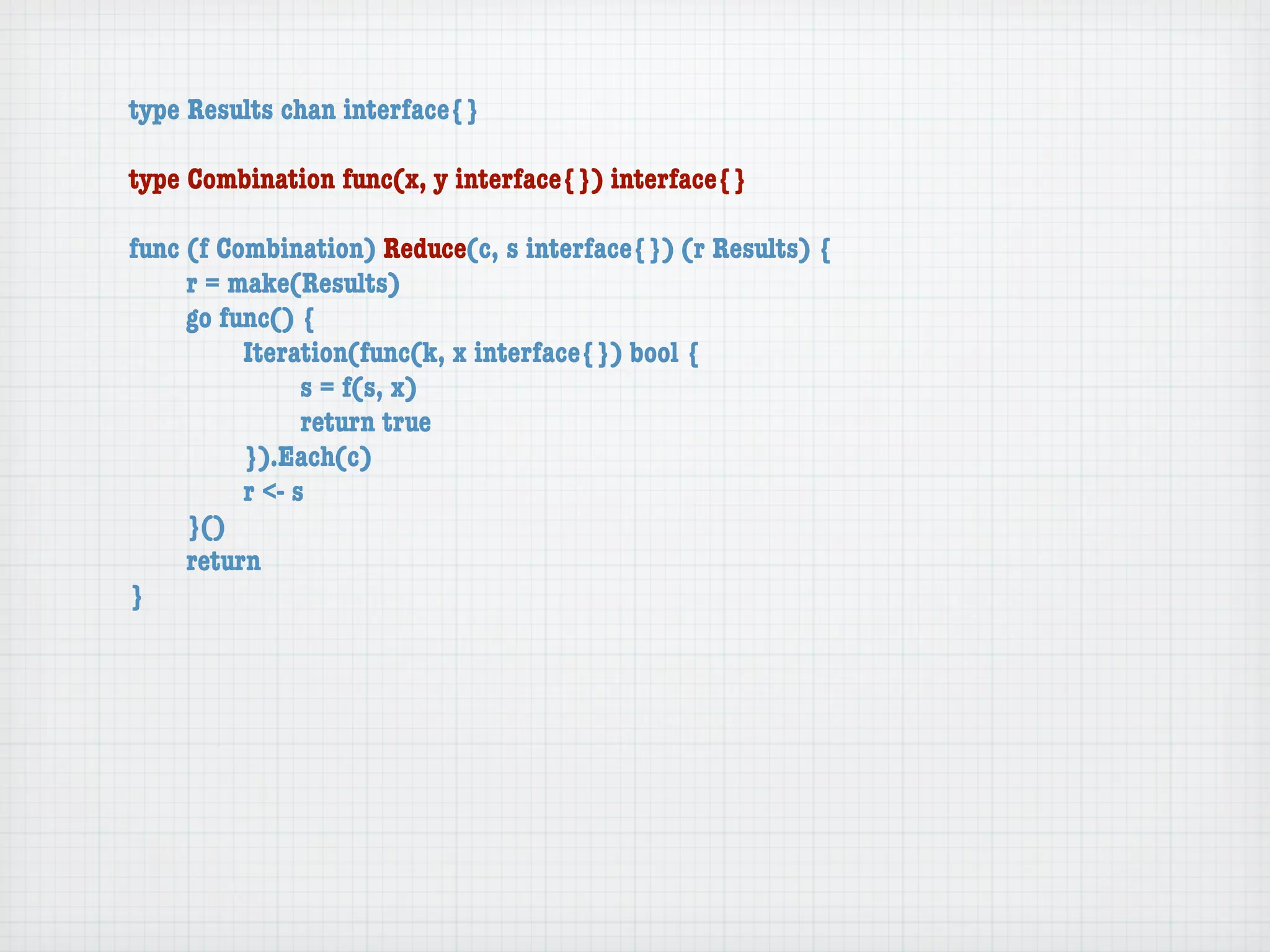 type Results chan interface{}

type Combination func(x, y interface{}) interface{}

func (f Combination) Reduce(c, s interface{}) (r Results) {
	    r = make(Results)
	    go func() {
	    	    Iteration(func(k, x interface{}) bool {
	    	    	     s = f(s, x)
	    	    	     return true
	    	    }).Each(c)
	    	    r <- s
	    }()
	    return
}
 
