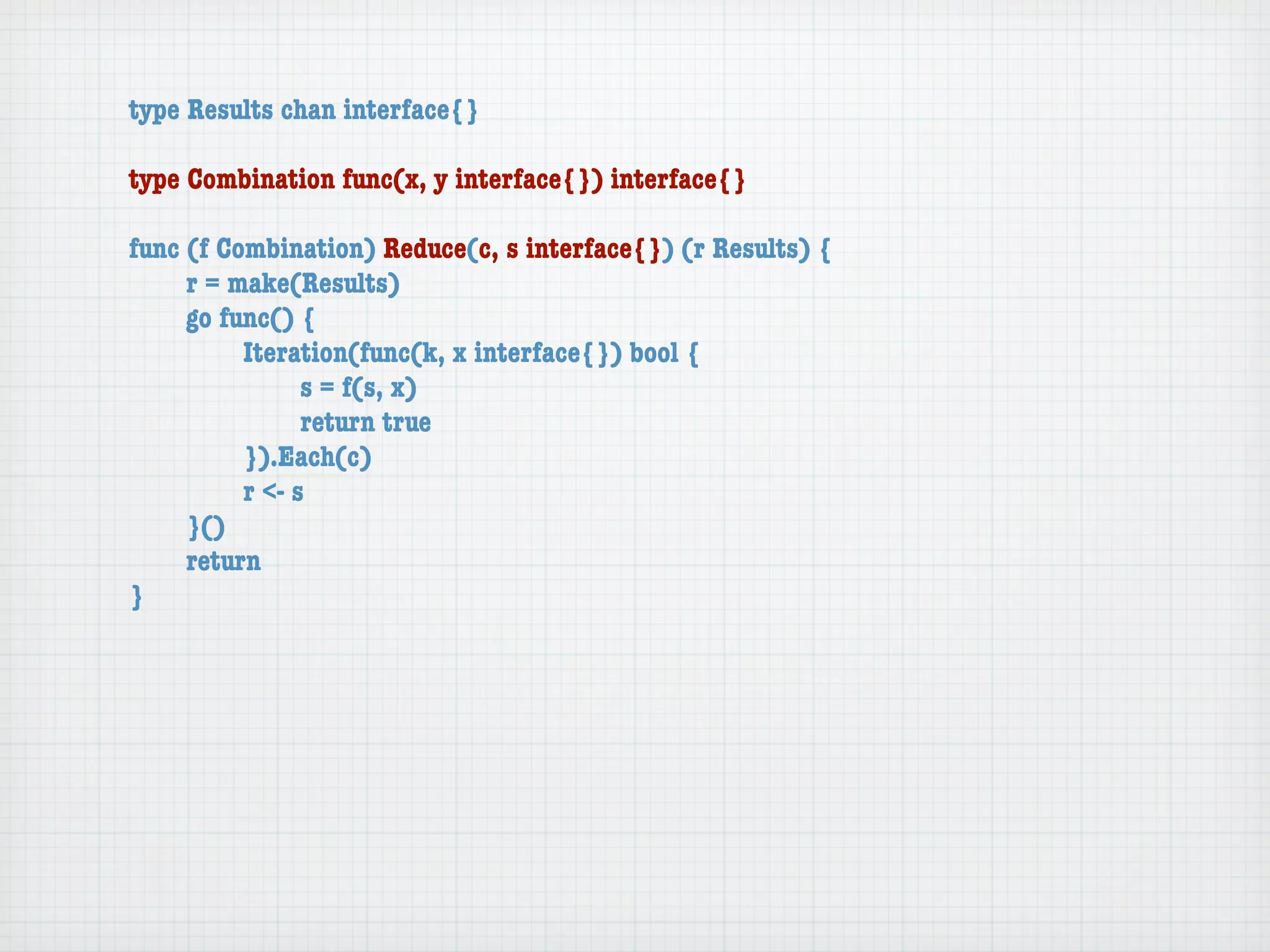type Results chan interface{}

type Combination func(x, y interface{}) interface{}

func (f Combination) Reduce(c, s interface{}) (r Results) {
	    r = make(Results)
	    go func() {
	    	    Iteration(func(k, x interface{}) bool {
	    	    	     s = f(s, x)
	    	    	     return true
	    	    }).Each(c)
	    	    r <- s
	    }()
	    return
}
 
