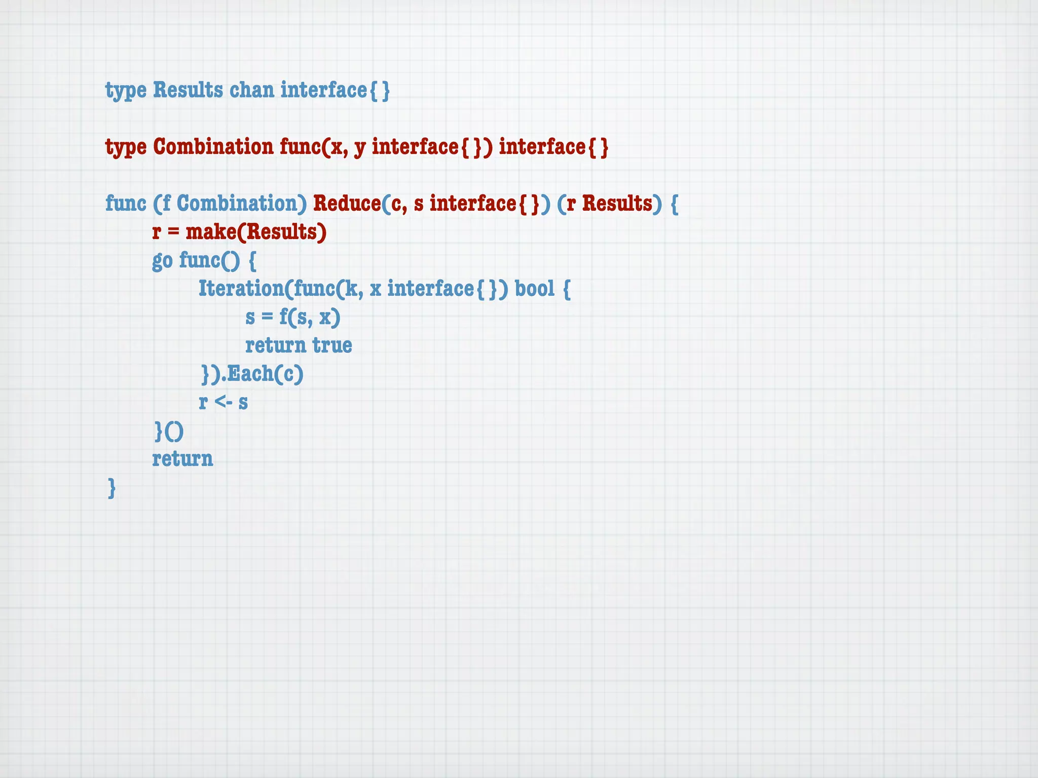 type Results chan interface{}

type Combination func(x, y interface{}) interface{}

func (f Combination) Reduce(c, s interface{}) (r Results) {
	    r = make(Results)
	    go func() {
	    	    Iteration(func(k, x interface{}) bool {
	    	    	     s = f(s, x)
	    	    	     return true
	    	    }).Each(c)
	    	    r <- s
	    }()
	    return
}
 