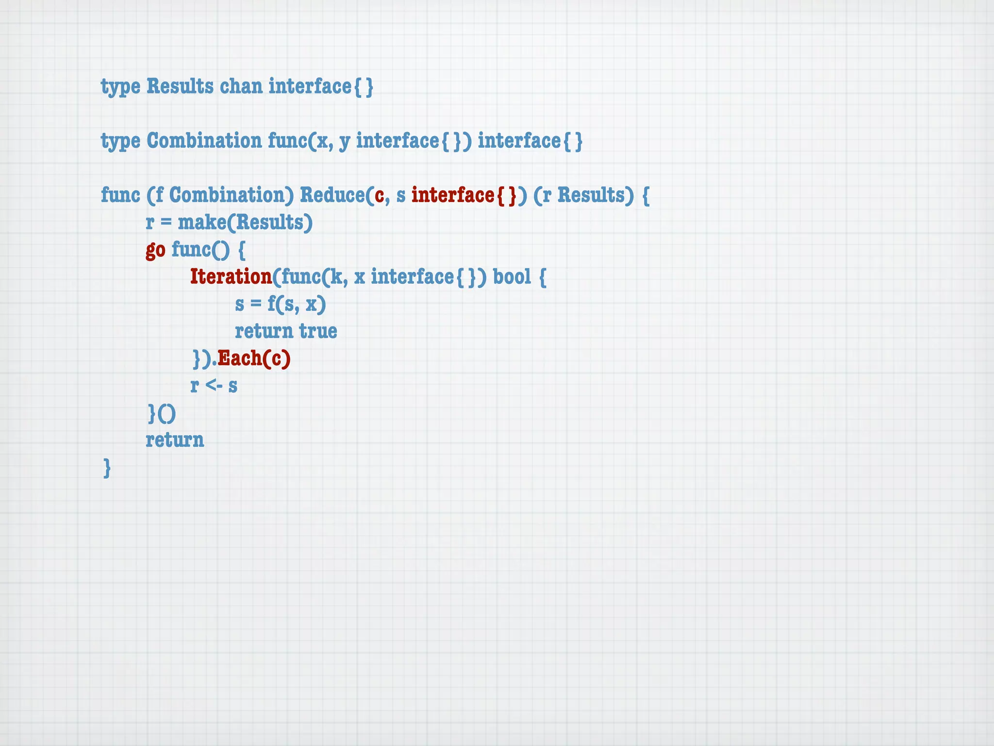 type Results chan interface{}

type Combination func(x, y interface{}) interface{}

func (f Combination) Reduce(c, s interface{}) (r Results) {
	    r = make(Results)
	    go func() {
	    	    Iteration(func(k, x interface{}) bool {
	    	    	     s = f(s, x)
	    	    	     return true
	    	    }).Each(c)
	    	    r <- s
	    }()
	    return
}
 