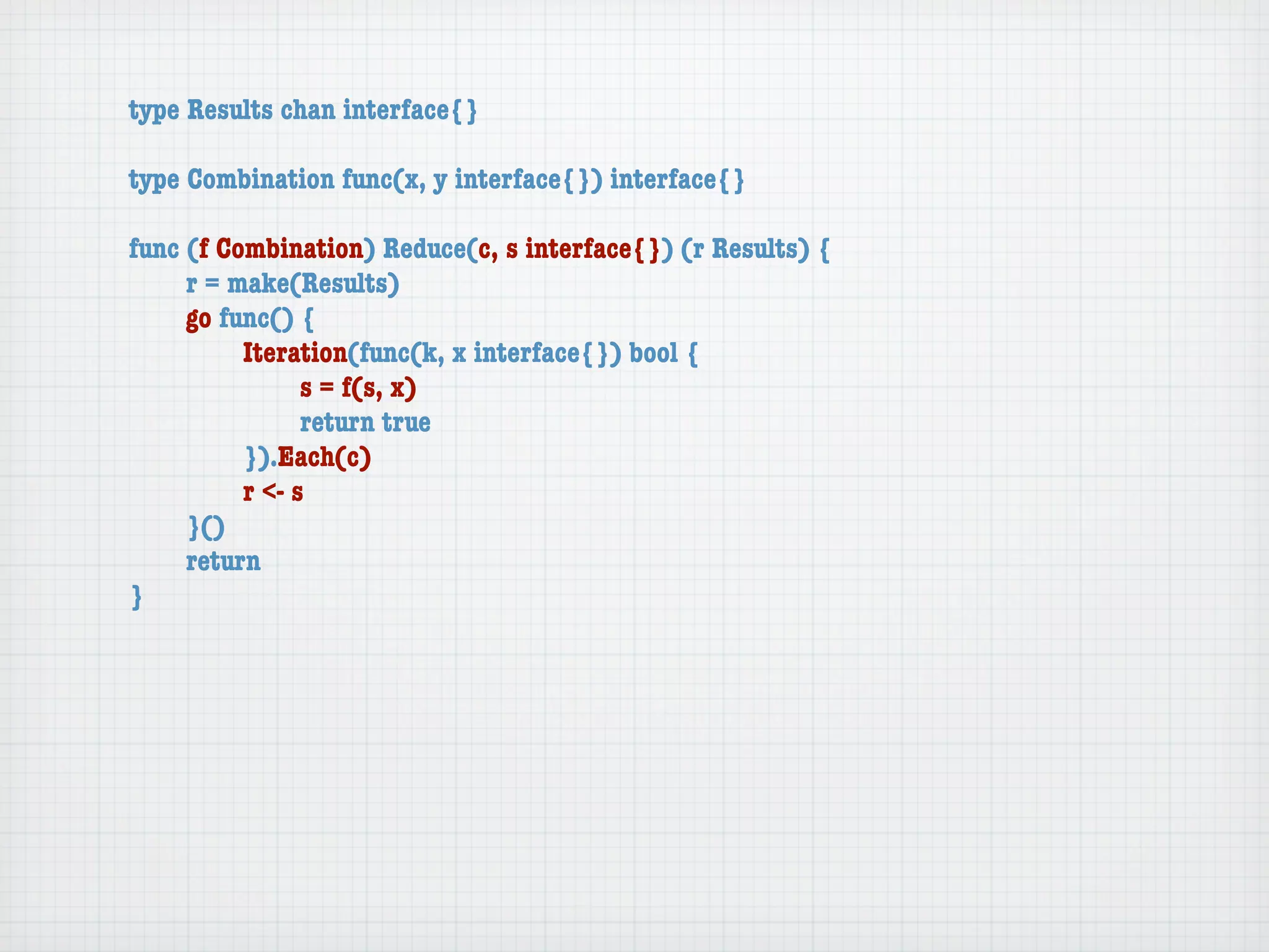 type Results chan interface{}

type Combination func(x, y interface{}) interface{}

func (f Combination) Reduce(c, s interface{}) (r Results) {
	    r = make(Results)
	    go func() {
	    	    Iteration(func(k, x interface{}) bool {
	    	    	     s = f(s, x)
	    	    	     return true
	    	    }).Each(c)
	    	    r <- s
	    }()
	    return
}
 