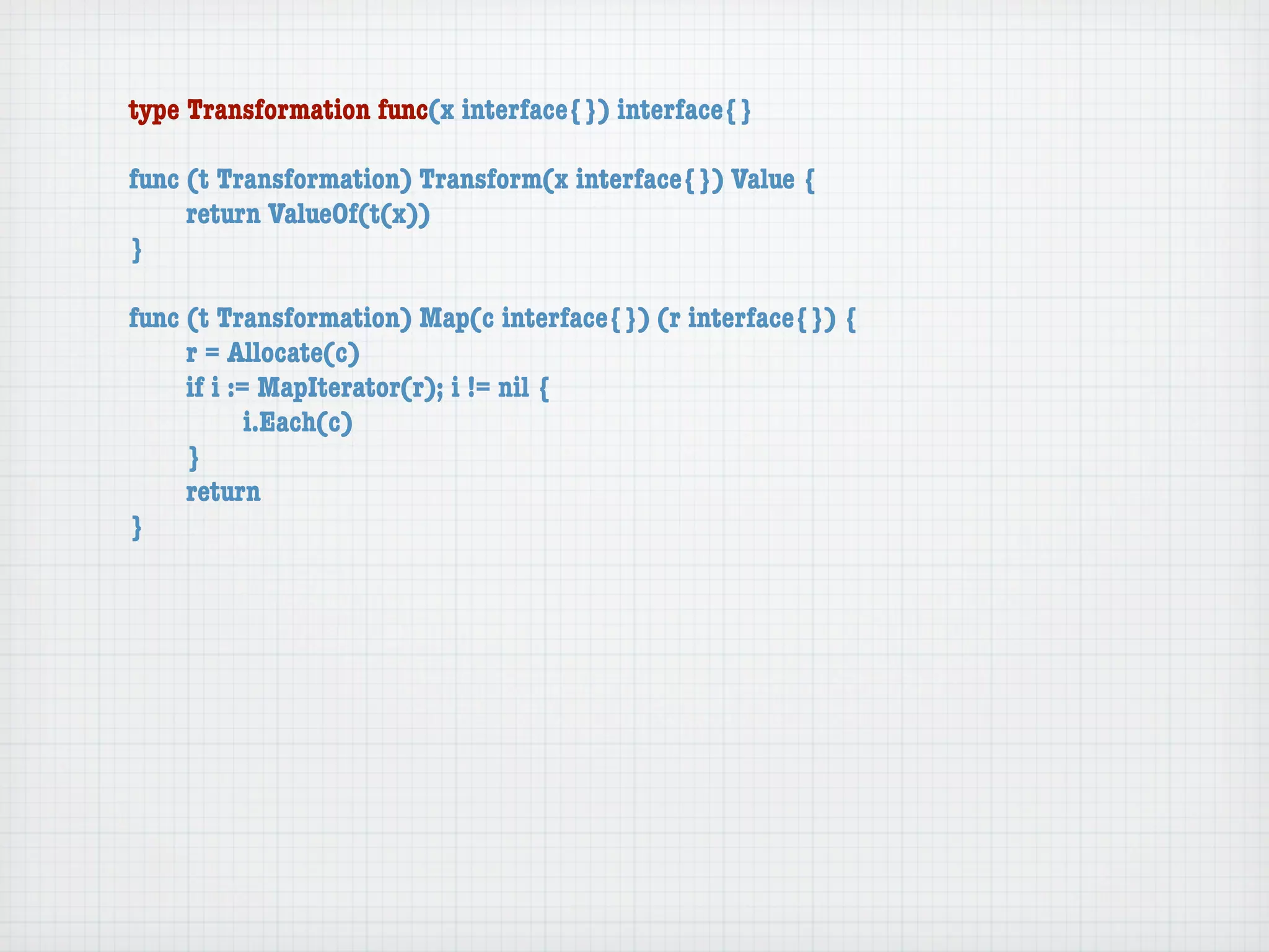 type Transformation func(x interface{}) interface{}

func (t Transformation) Transform(x interface{}) Value {
	    return ValueOf(t(x))
}

func (t Transformation) Map(c interface{}) (r interface{}) {
	    r = Allocate(c)
	    if i := MapIterator(r); i != nil {
	    	      i.Each(c)
	    }
	    return
}
 