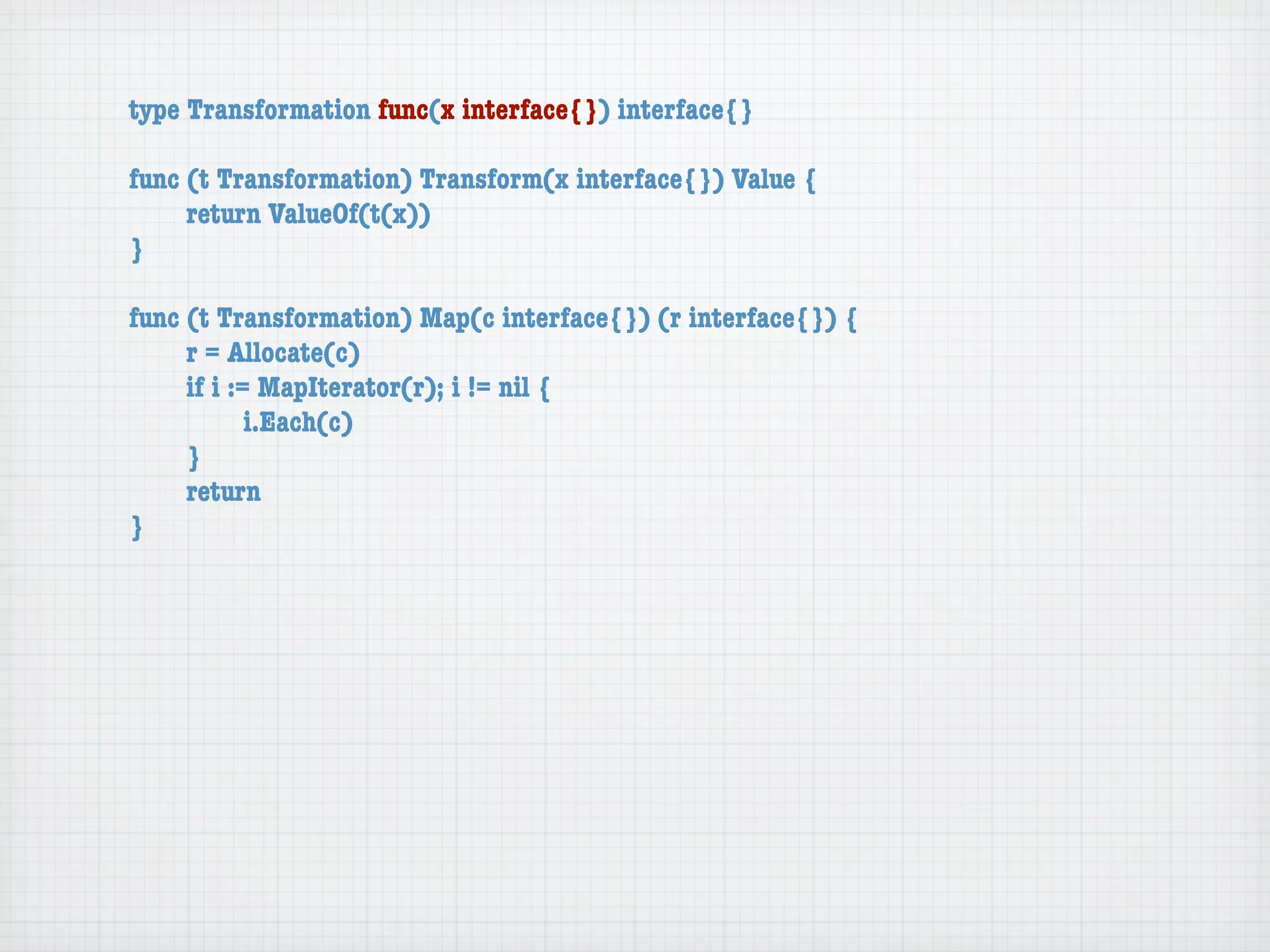 type Transformation func(x interface{}) interface{}

func (t Transformation) Transform(x interface{}) Value {
	    return ValueOf(t(x))
}

func (t Transformation) Map(c interface{}) (r interface{}) {
	    r = Allocate(c)
	    if i := MapIterator(r); i != nil {
	    	      i.Each(c)
	    }
	    return
}
 