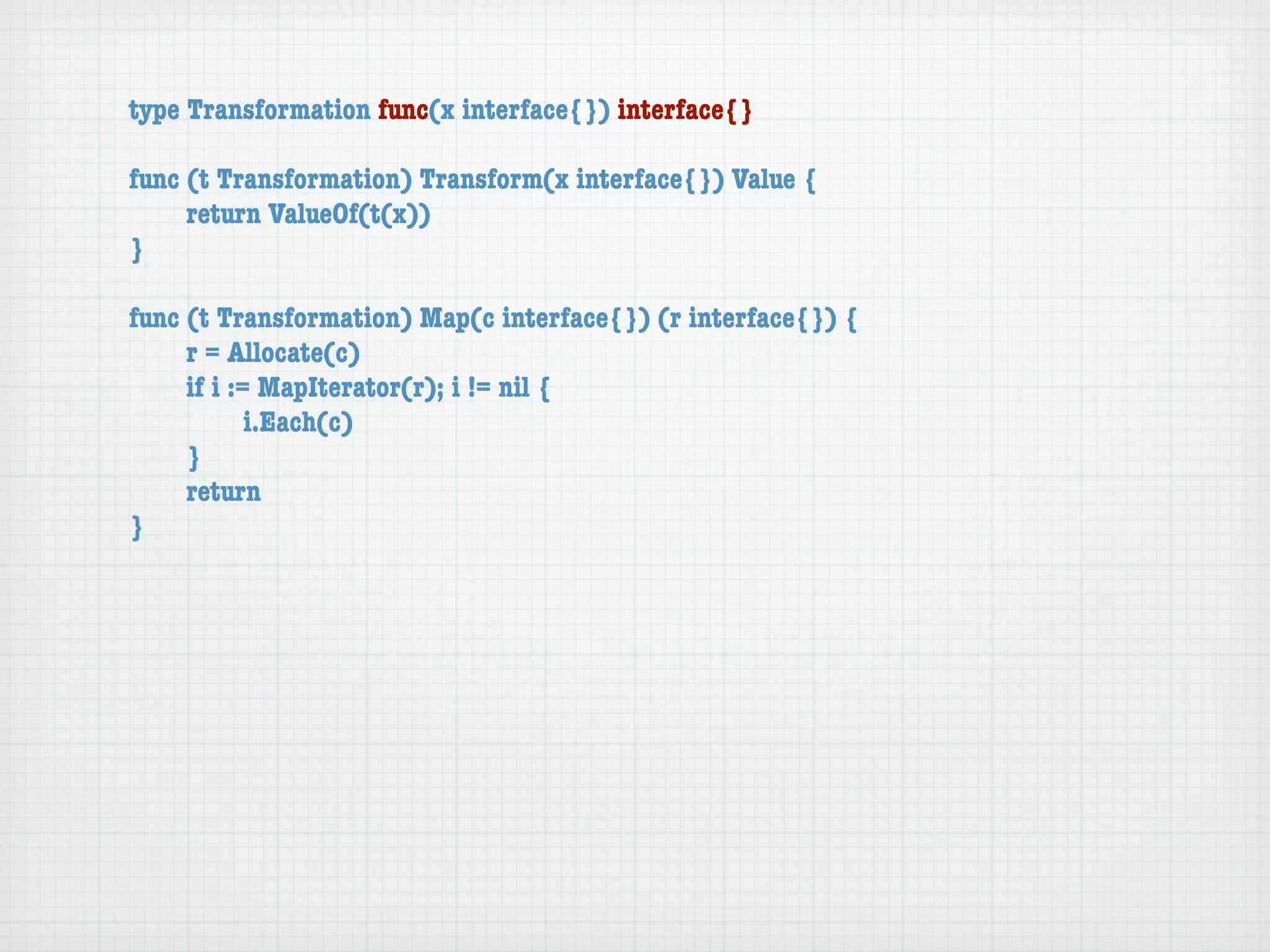 type Transformation func(x interface{}) interface{}

func (t Transformation) Transform(x interface{}) Value {
	    return ValueOf(t(x))
}

func (t Transformation) Map(c interface{}) (r interface{}) {
	    r = Allocate(c)
	    if i := MapIterator(r); i != nil {
	    	      i.Each(c)
	    }
	    return
}
 