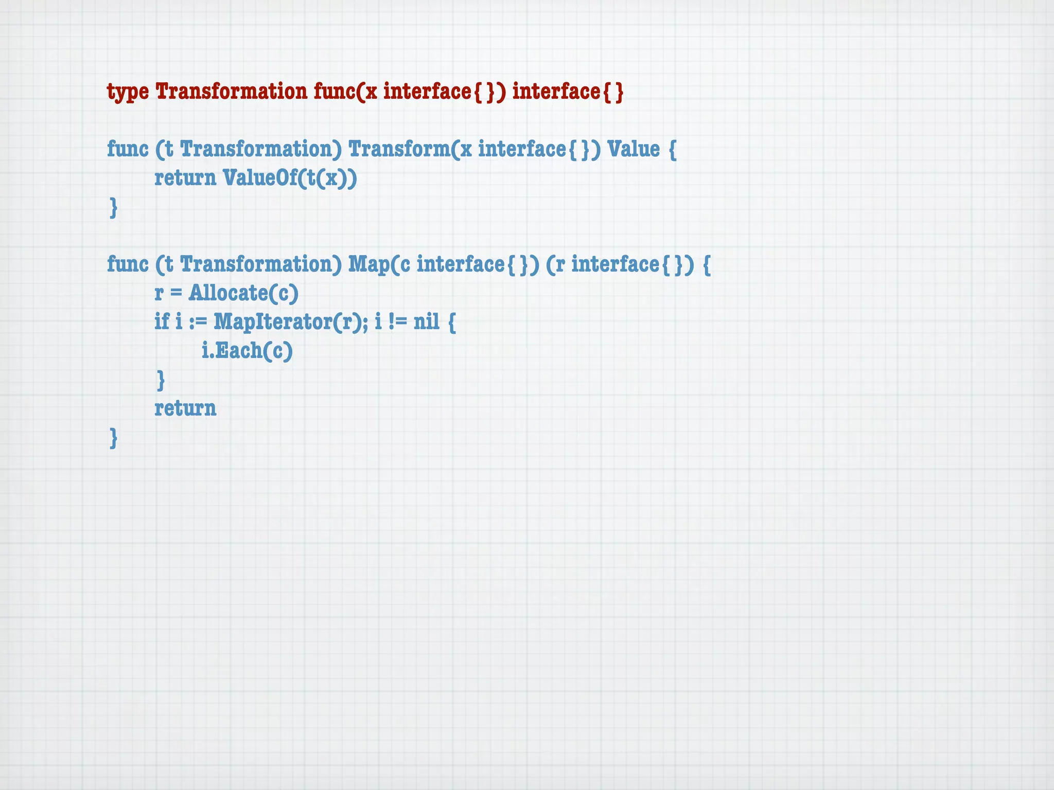 type Transformation func(x interface{}) interface{}

func (t Transformation) Transform(x interface{}) Value {
	    return ValueOf(t(x))
}

func (t Transformation) Map(c interface{}) (r interface{}) {
	    r = Allocate(c)
	    if i := MapIterator(r); i != nil {
	    	      i.Each(c)
	    }
	    return
}
 