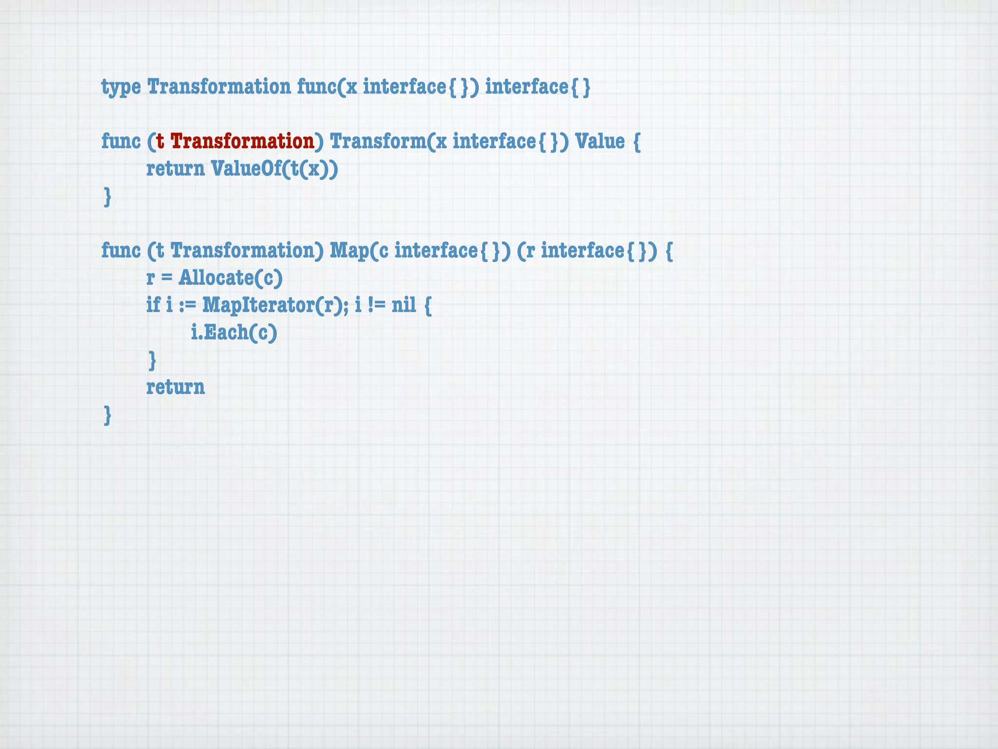 type Transformation func(x interface{}) interface{}

func (t Transformation) Transform(x interface{}) Value {
	    return ValueOf(t(x))
}

func (t Transformation) Map(c interface{}) (r interface{}) {
	    r = Allocate(c)
	    if i := MapIterator(r); i != nil {
	    	      i.Each(c)
	    }
	    return
}
 
