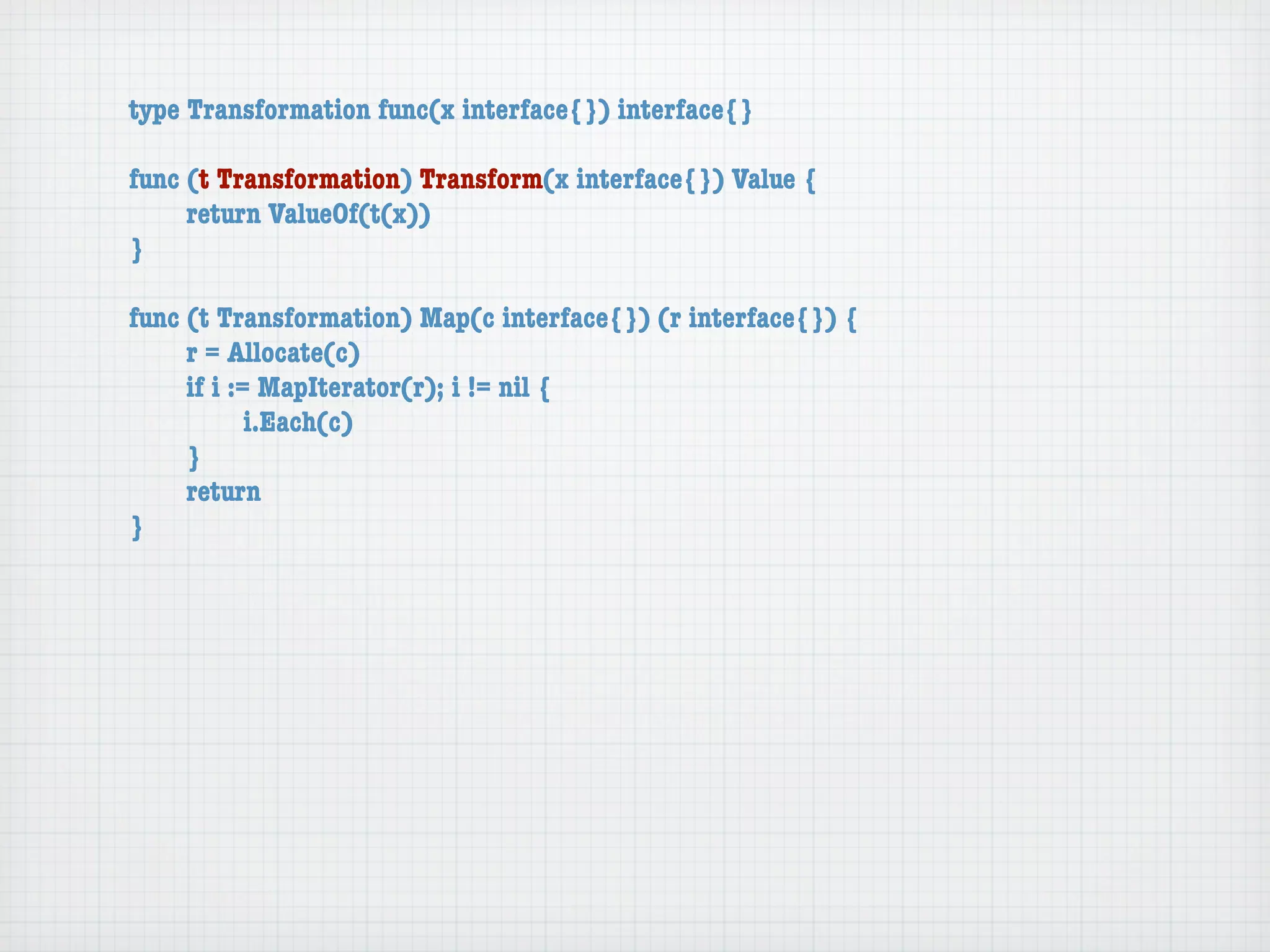 type Transformation func(x interface{}) interface{}

func (t Transformation) Transform(x interface{}) Value {
	    return ValueOf(t(x))
}

func (t Transformation) Map(c interface{}) (r interface{}) {
	    r = Allocate(c)
	    if i := MapIterator(r); i != nil {
	    	      i.Each(c)
	    }
	    return
}
 