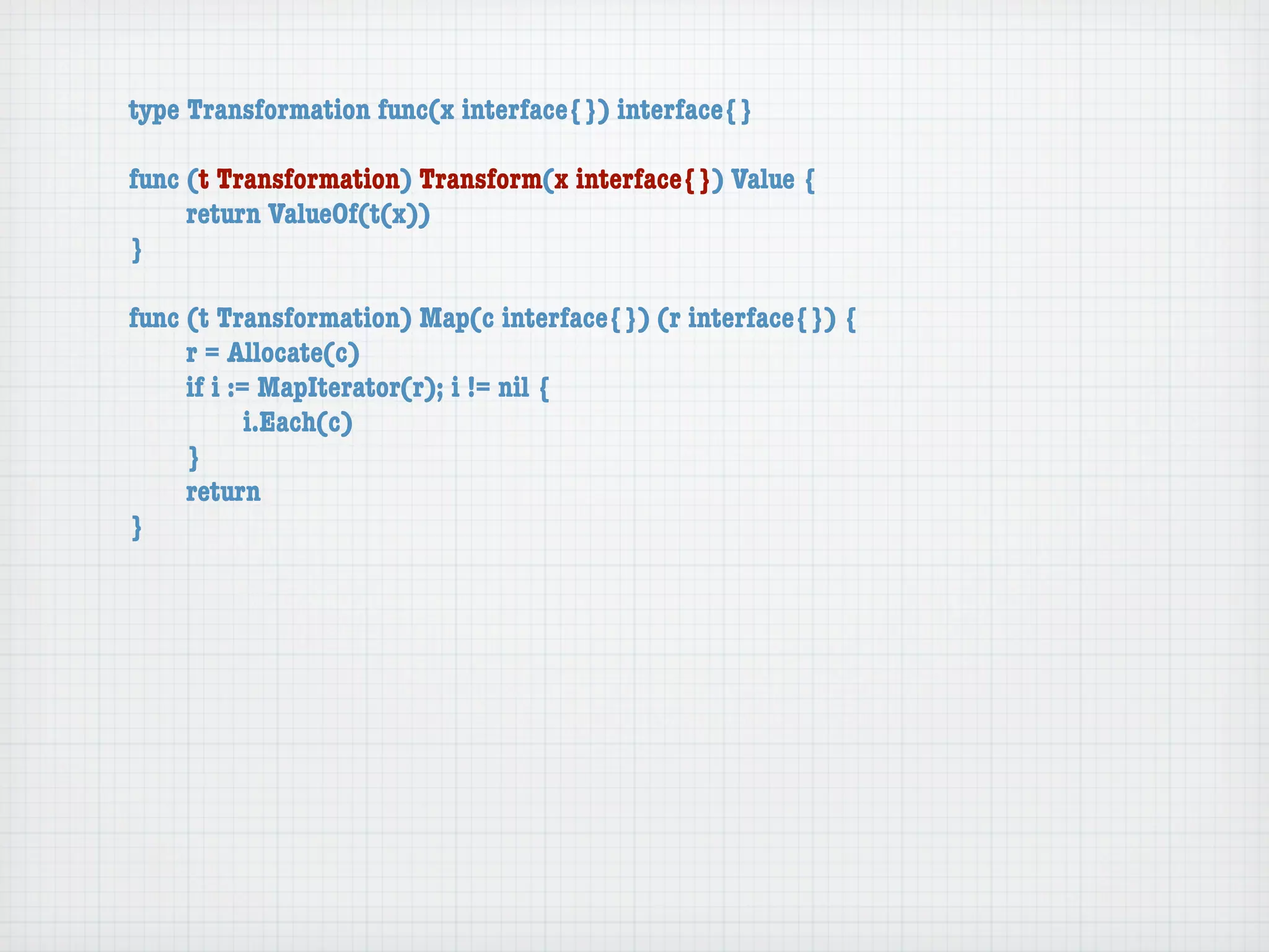 type Transformation func(x interface{}) interface{}

func (t Transformation) Transform(x interface{}) Value {
	    return ValueOf(t(x))
}

func (t Transformation) Map(c interface{}) (r interface{}) {
	    r = Allocate(c)
	    if i := MapIterator(r); i != nil {
	    	      i.Each(c)
	    }
	    return
}
 