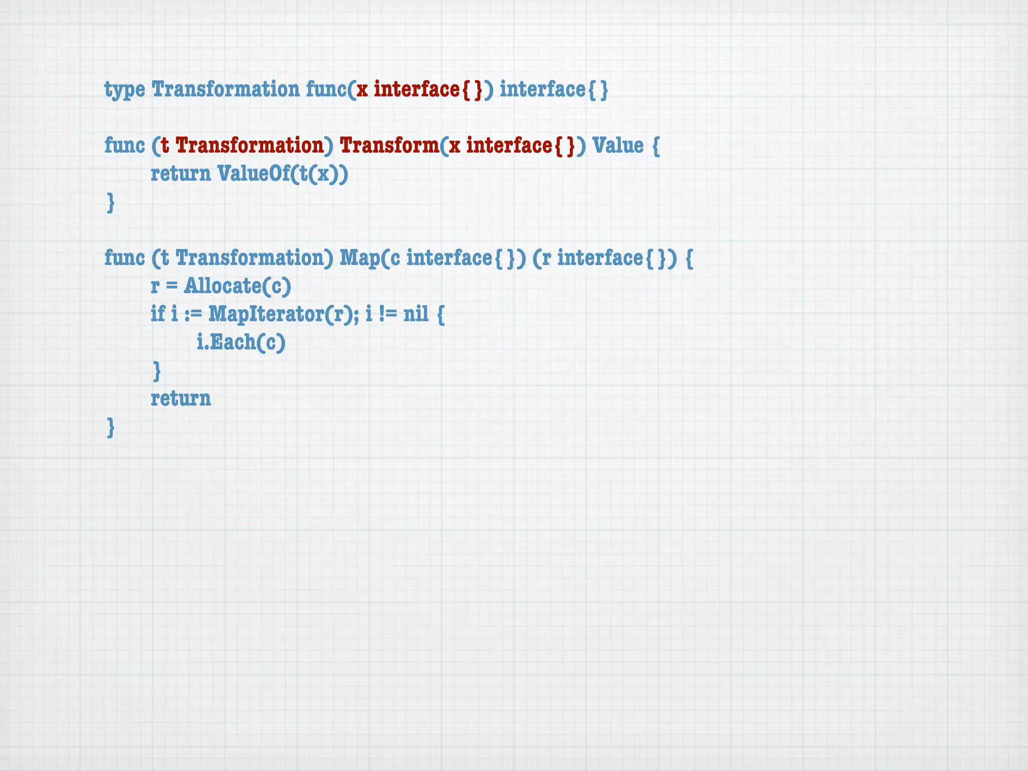 type Transformation func(x interface{}) interface{}

func (t Transformation) Transform(x interface{}) Value {
	    return ValueOf(t(x))
}

func (t Transformation) Map(c interface{}) (r interface{}) {
	    r = Allocate(c)
	    if i := MapIterator(r); i != nil {
	    	      i.Each(c)
	    }
	    return
}
 