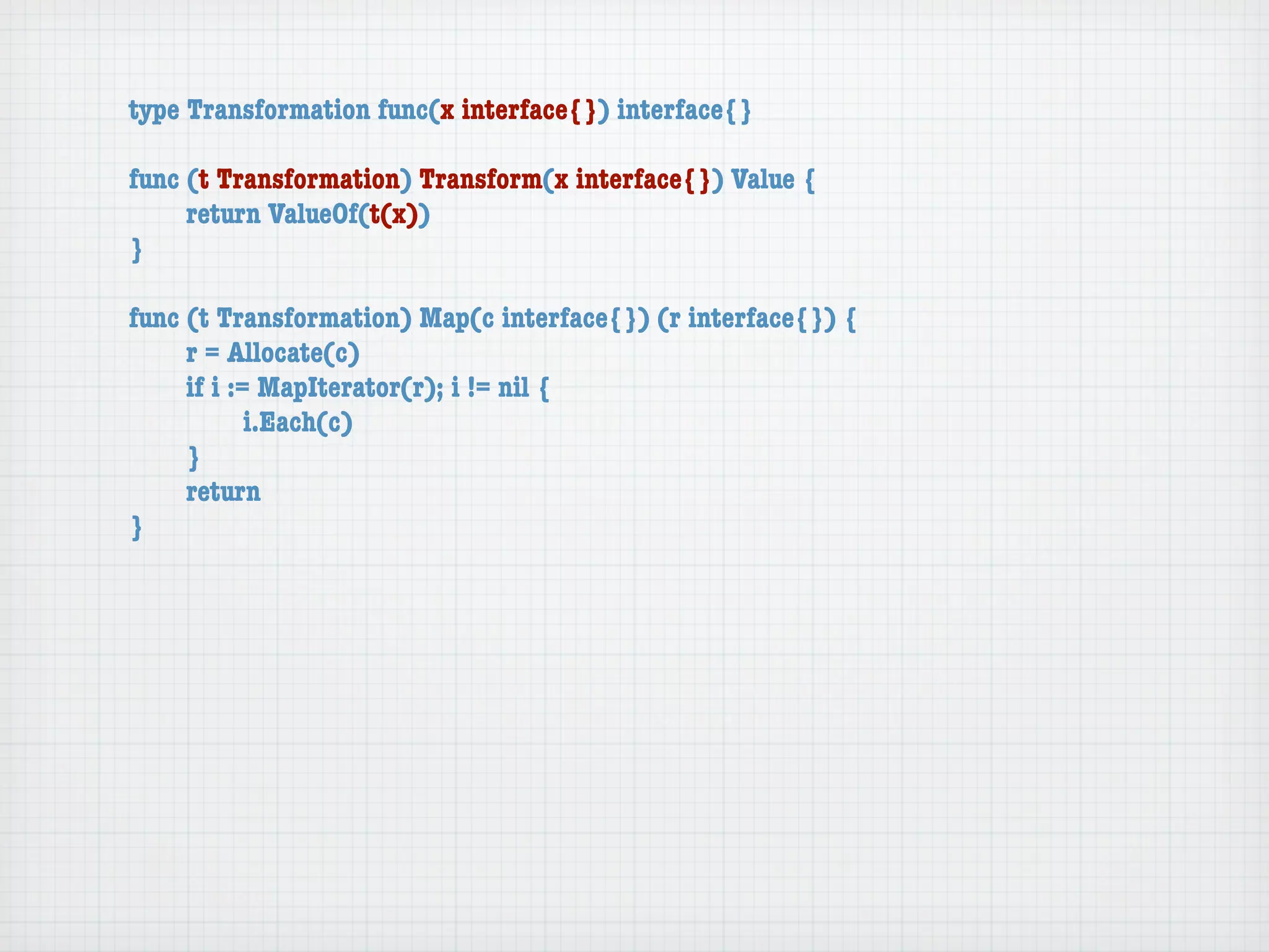 type Transformation func(x interface{}) interface{}

func (t Transformation) Transform(x interface{}) Value {
	    return ValueOf(t(x))
}

func (t Transformation) Map(c interface{}) (r interface{}) {
	    r = Allocate(c)
	    if i := MapIterator(r); i != nil {
	    	      i.Each(c)
	    }
	    return
}
 
