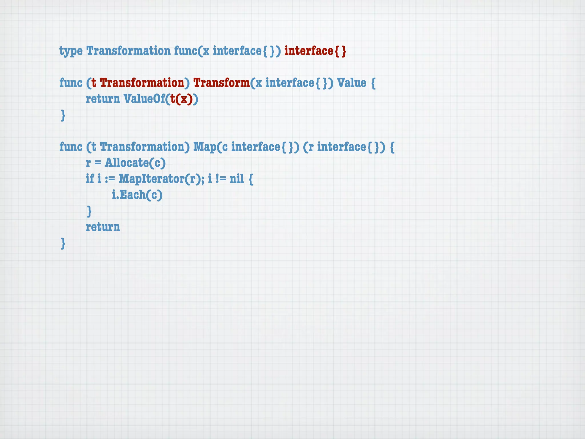 type Transformation func(x interface{}) interface{}

func (t Transformation) Transform(x interface{}) Value {
	    return ValueOf(t(x))
}

func (t Transformation) Map(c interface{}) (r interface{}) {
	    r = Allocate(c)
	    if i := MapIterator(r); i != nil {
	    	      i.Each(c)
	    }
	    return
}
 