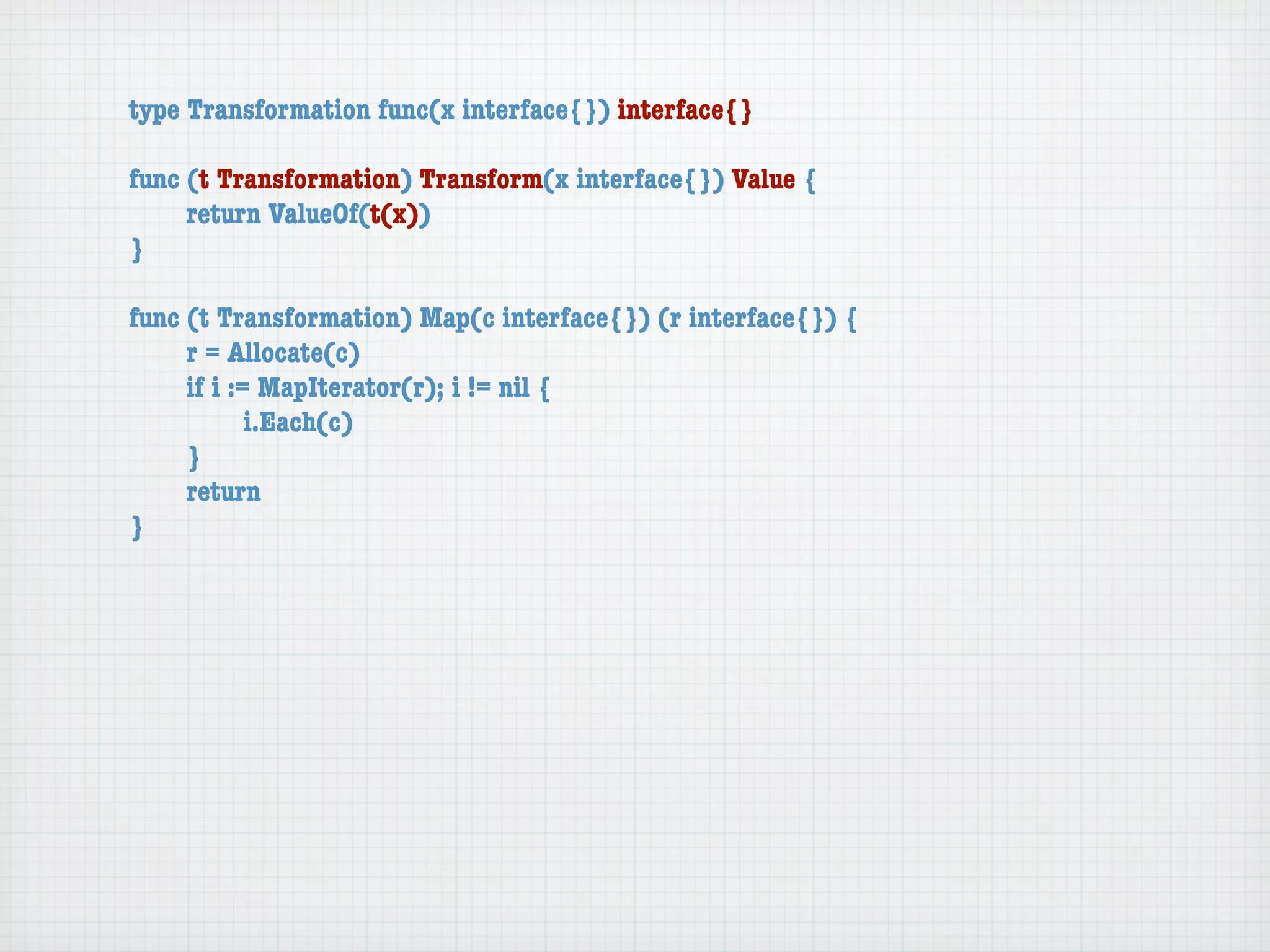 type Transformation func(x interface{}) interface{}

func (t Transformation) Transform(x interface{}) Value {
	    return ValueOf(t(x))
}

func (t Transformation) Map(c interface{}) (r interface{}) {
	    r = Allocate(c)
	    if i := MapIterator(r); i != nil {
	    	      i.Each(c)
	    }
	    return
}
 