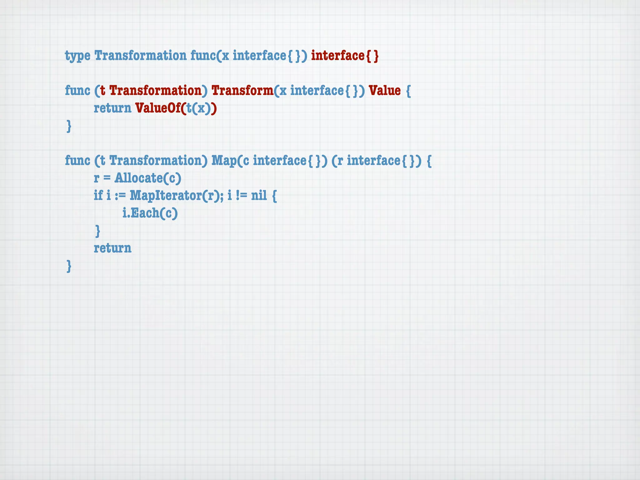 type Transformation func(x interface{}) interface{}

func (t Transformation) Transform(x interface{}) Value {
	    return ValueOf(t(x))
}

func (t Transformation) Map(c interface{}) (r interface{}) {
	    r = Allocate(c)
	    if i := MapIterator(r); i != nil {
	    	      i.Each(c)
	    }
	    return
}
 